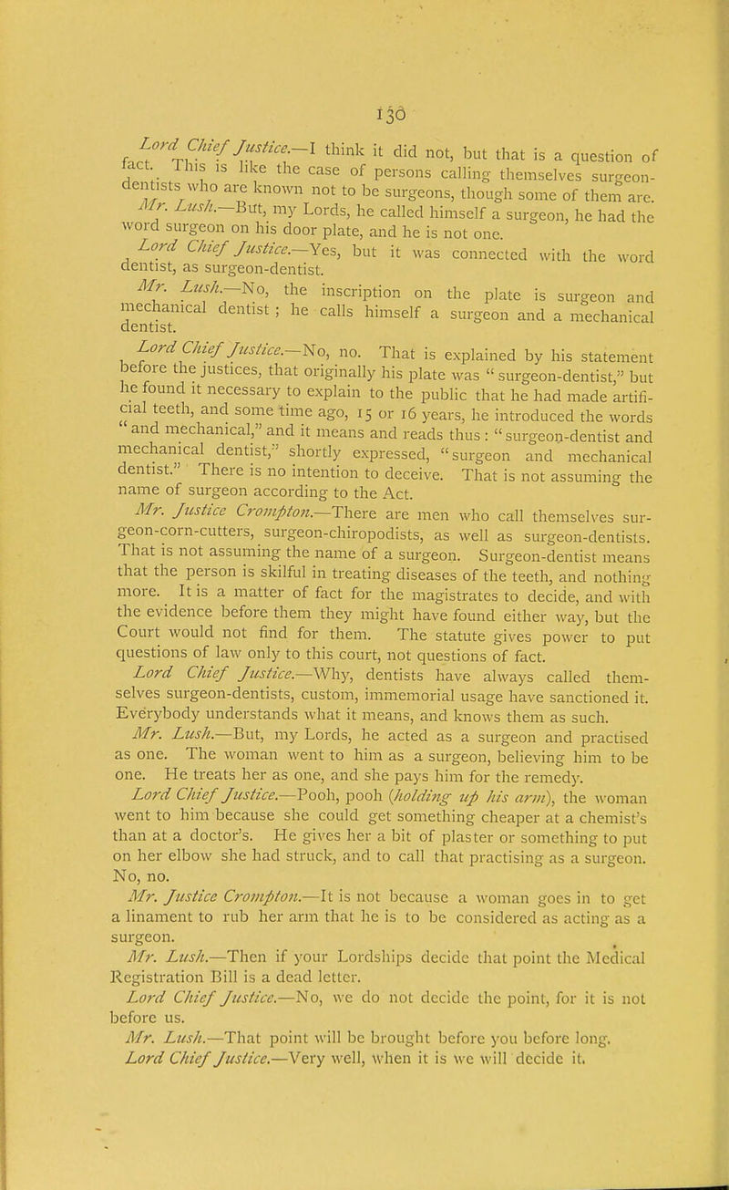 ,,i'''t?''^J,T'''r^ but that is a question of tact ih,s IS like the case of persons calling themselves surgeon- dentists who are known not to be surgeons, though some of them arc. Air. /../x/^.-But, my Lords, he called himself a surgeon, he had the word surgeon on his door plate, and he is not one. Lord Chief Justice.~Y&s, but it was connected with the word dentist, as surgeon-dentist. Mr. Lus/i.~No, the inscription on the plate is surgeon and mechamcal dentist; he calls himself a surgeon and a mechanical dentist. Lord CMef/usfice.~No, no. That is explained by his statement before the justices, that originally his plate was surgeon-dentist, but he found It necessary to explain to the public that he had made artifi- cial teeth, and some time ago, 15 or 16 years, he introduced the words and mechanical, and it means and reads thus : surgeon-dentist and mechanical dentist, shortly expressed, surgeon and mechanical dentist. There is no intention to deceive. That is not assuming the name of surgeon according to the Act. Mr. Justice Crompto}t.~Th&i-& are men who call themselves sur- geon-corn-cutters, surgeon-chiropodists, as well as surgeon-dentists. That is not assuming the name of a surgeon. Surgeon-dentist means that the person is skilful in treating diseases of the teeth, and nothing more. It is a matter of fact for the magistrates to decide, and with the evidence before them they might have found either wa)^, but the Court would not find for them. The statute gives power to put questions of law only to this court, not questions of fact. Lord Chief Justice.~\N\\y, dentists have always called them- selves surgeon-dentists, custom, immemorial usage have sanctioned it. Everybody understands what it means, and knows them as such. Mr. Zz/j/z.—But, my Lords, he acted as a surgeon and practised as one. The woman went to him as a surgeon, believing him to be one. He treats her as one, and she pays him for the remedy. Lord Chief Justice.—Pooh, pooh {holding up his arm), the ^\-oman went to him because she could get something cheaper at a chemist's than at a doctor's. He gives her a bit of plaster or something to put on her elbow she had struck, and to call that practising as a surgeon. No, no. Mr. Justice Crompto7i.—It is not because a woman goes in to get a linament to rub her arm that he is to be considered as acting as a surgeon. Mr. Lush.—Then if your Lordships decide that point the Medical Registration Bill is a dead letter. Lord Chief Justice.—No, we do not decide the point, for it is not before us. Mr. Lush.—That point will be brought before you before long. Lord Chief Justice.—Very well, when it is we will decide it.