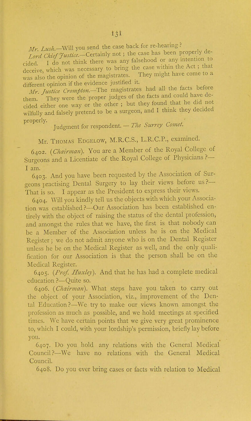 t3t Mr Lush.-\m\\ you send the case back for re-hearing ? Lord Chief Jusiice.-Ceri^mly not ; the case has been properly de- cided I do not think there was any falsehood or any intention to deceive which was necessary to bring the case withni the Act ; that was also the opinion of the magistrates. They might have come to a different opinion if the evidence justified it. ,,,,,,, r ^ Mr Justice Crompton.-Th^ magistrates had all the facts befoie them They were the proper judges of the facts and could have de- cided either one way or the other ; but they found that he did not wilfully and falsely pretend to be a surgeon, and I think they decided properly. ' Judgment for respondent. — The Surrey Comet. Mr. Thomas Edgelow, M.R.C.S., L.R.C.P., examined. 6402. {Chairman). You are a Member of the Royal College of Surgeons and a Licentiate of the Royal College of Physicians ?— I am. 6403. And you have been requested by the Association of Sur- geons jjractising Dental Surgery to lay their views before us?— That is so. I appear as the President to express their view^s. 6404. AVill you kindly tell us the objects with which your Associa- tion was established ?—Our Association has been established en- tirely with the object of raising the status of the dental profession, and amongst the rules that we have, the first is that nobody can be a Member of the Association unless he is on the Medical Register; we do not admit anyone who is on the Dental Register unless he be on the Medical Register as well, and the only quali- fication for our Association is that the person shall be on the Medical Register. 6405. {Prof. Huxley). And that he has had a complete medical education ?—Quite so. 6406. {Chairman). What steps have you talcen to carry out the object of your Association, viz., improvement of the Den- tal Education ?—We try to make our views knoAvn amongst the profession as much as possible, and we hold meetings at specified times. We have certain points that w^e give very great prominence to, which I could, with your lordship's permission, briefly lay before you. 6407. Do you hold any relations with the General Medical Council?—We have no relations with the General Medical Council. 6408. Do you ever bring cases or facts with relation to Medical