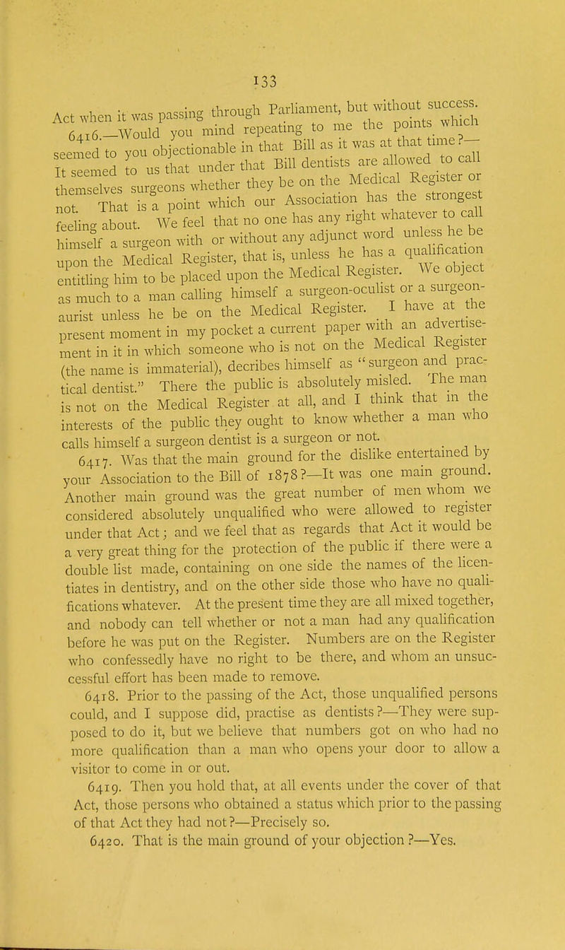 Act when it was passing through Pariiament, f hout  6«6-Would you mind repeating to me the pomts wh ch seem d to you objectionable in that Bill as rt was *a« - Tfreemed to us that under that Bill dentists are allowed to call LmtXts'uieons whether they be on the Medical Regtster^^^^^ not That is a point which our Association has the stronges e-ing about!^ We feel that no one has any ng^t ^^^^^^^^^^^^^ himself a surgeon with or without any adjunct woid unless he be iprlhe Helical Register, that is, unless he has a qudihca loi. entithng him to be placed upon the Medical Register. We object as much to a man caUing himself a surgeon-ocuhst or a surge n^ aurist unless he be on the Medical Register. I have at the present moment in my pocket a current paper with an adver . e- ment in it in which someone who is not on the Medical Register (the name is immaterial), decribes himself as surgeon and prac- tical dentist. There the public is absolutely misled. The man is not on the Medical Register at all, and I think that in the interests of the public they ought to know whether a man who calls himself a surgeon dentist is a surgeon or not. _ 6417 Was that the main ground for the dislike entertained by your Association to the Bill of 1878 ?-It was one mam ground. Another main ground was the great number of men whom we considered absolutely unqualified who were allowed to register under that Act; and we feel that as regards that Act it would be a very great thing for the protection of the public if there were a double list made, containing on one side the names of the licen- tiates in dentistry, and on the other side those who have no quali- fications whatever. At the present time they are all mixed together, and nobody can tell whether or not a man had any quaUfication before he was put on the Register. Numbers are on the Register who confessedly have no right to be there, and whom an unsuc- cessful effort has been made to remove. 6418. Prior to the passing of the Act, those unqualified persons could, and I suppose did, practise as dentists ?—They were sup- posed to do it, but we believe that numbers got on who had no more qualification than a man who opens your door to allow a visitor to come in or out. 6419. Then you hold that, at all events under the cover of that Act, those persons who obtained a status which prior to the passing of that Act they had not ?—Precisely so. 6420. That is the main ground of your objection ?—Yes.