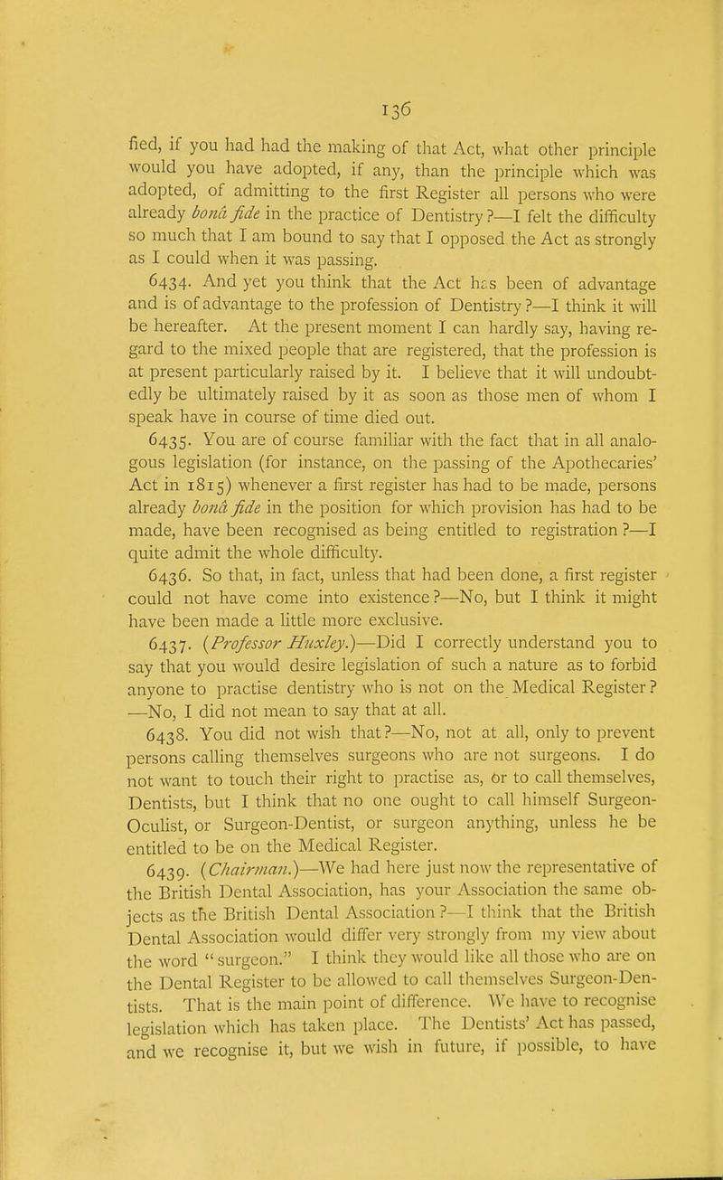 fied, if you had had the making of that Act, what other principle would you have adopted, if any, than the principle which was adopted, of admitting to the first Register all persons who were already bona fide in the practice of Dentistry?—I felt the difficulty so much that I am bound to say that I opposed the Act as strongly as I could when it was passing. 6434. And yet you think that the Act h£s been of advantage and is of advantage to the profession of Dentistry?—I think it will be hereafter. At the present moment I can hardly say, having re- gard to the mixed people that are registered, that the profession is at present particularly raised by it. I believe that it will undoubt- edly be ultimately raised by it as soon as those men of whom I speak have in course of time died out. 6435. ^1^ of course familiar with the fact that in all analo- gous legislation (for instance, on the passing of the Apothecaries' Act in 1815) whenever a first register has had to be made, persons already bond, fide in the position for which provision has had to be made, have been recognised as being entitled to registration ?—I quite admit the whole difiiculty. 6436. So that, in fact, unless that had been done, a first register could not have come into existence ?—No, but I think it might have been made a little more exclusive. 6437. {Professor Huxley.)—Did I correctly understand you to say that you would desire legislation of such a nature as to forbid anyone to practise dentistry who is not on the Medical Register? —No, I did not mean to say that at all. 6438. You did not wish that ?—No, not at all, only to prevent persons calling themselves surgeons who are not surgeons. I do not want to touch their right to practise as. Or to call themselves, Dentists, but I think that no one ought to call himself Surgeon- Oculist, or Surgeon-Dentist, or surgeon anything, unless he be entitled to be on the Medical Register. 6439. {Chairma7i.)—We had here just now the representative of the British Dental Association, has your Association the same ob- jects as the British Dental Association ?—I think that the British Dental Association would differ very strongly from my view about the word  surgeon. I think they would like all those who are on the Dental Register to be allowed to call themselves Surgeon-Den- tists. That is the main point of difference. We have to recognise legislation which has taken place. The Dentists' Act has passed, and we recognise it, but we wish in future, if possible, to have