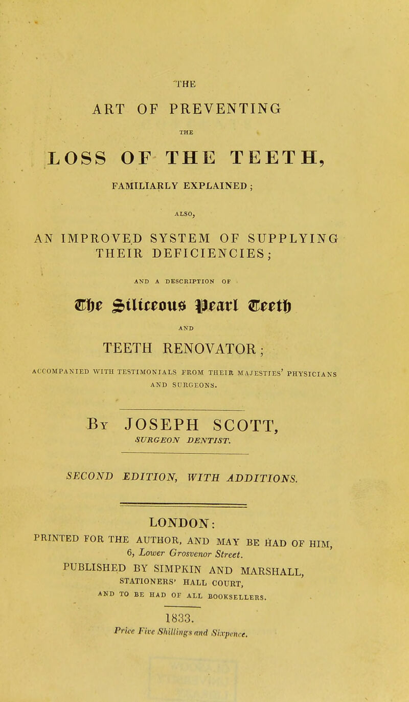 THE ART OF PREVENTING THE LOSS OF THE TEETH, FAMILIARLY EXPLAINED ; ALSO, AN IMPROVED SYSTEM OF SUPPLYING THEIR DEFICIENCIES; AND A DESCRIPTION OF AND TEETH RENOVATOR; ACCOMPANIED WITH TESTIMONIALS FROM TIIEIH MAJESTIES' PHYSICIANS AND SURGEONS. By JOSEPH SCOTT, SURGEON DENTIST. SECOND EDITION, WITH ADDITIONS. LONDON: PRINTED FOR THE AUTHOR, AND MAY BE HAD OF HIM, 6, Lower Grosvenor Street. PUBLISHED BY SIMPKIN AND MARSHALL, STATIONERS' HALL COURT, AND TO BE HAD OF ALL BOOKSELLERS. 1833. Price Five Shillings and Sixpence.