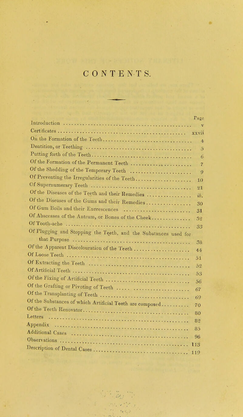 CONTENTS. rage- Introduction • V Certificates xxvii On the Formation of the Teeth 4 Dentition, or Teething ^ Putting forth of the Teeth (j Of the Formation of the Permanent Teeth 7 Of the Shedding of the Temporary Teeth 9 Of Preventing- the Irregularities of the Teeth 10 Of Supernumerary Teeth 2j Of the Diseases of the Teeth and their Remedies ib. Of the Diseases of the Gums and their Remedies 30 Of Gum Boils and their Exorescences 3I Of Abscesses of the Antrum, or Bones of the Cheek 32 Of Tooth-ache Of Plugging and Stopping the Tqeth, and the Substances used for that Purpose Of the 7\pparent Discolouration of the Teeth 44 Of Loose Teeth d1 Of Extracting the Teeth Of Artificial Teeth  Of the Fixing of Artificial Teeth 5g Of the Grafting or Pivoting of Teeth 57- Of the Transplanting of Teeth .  oy Of the Substances of which Artificial Teeth are composed 70 Of the Teeth Renovator T ' 80 l-etters 00