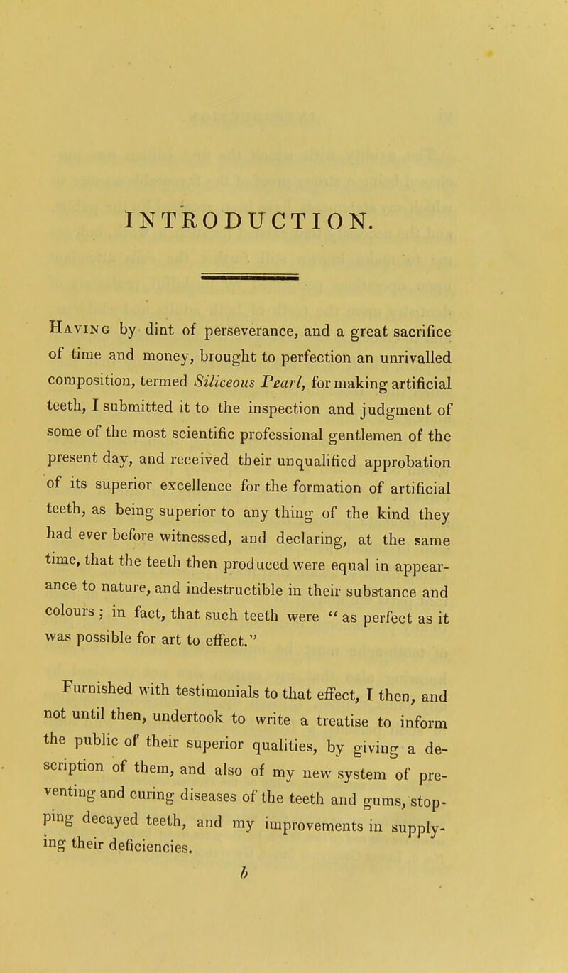 INTRODUCTION. Having by dint of perseverance, and a great sacrifice of time and money, brought to perfection an unrivalled composition, termed Siliceous Pearl, for making artificial teeth, I submitted it to the inspection and judgment of some of the most scientific professional gentlemen of the present day, and received their unqualified approbation of its superior excellence for the formation of artificial teeth, as being superior to any thing of the kind they had ever before witnessed, and declaring, at the same time, that the teeth then produced were equal in appear- ance to nature, and indestructible in their substance and colours ; in fact, that such teeth were  as perfect as it was possible for art to eflfect. Furnished with testimonials to that effect, I then, and not until then, undertook to write a treatise to inform the public of their superior qualities, by giving a de- scription of them, and also of my new system of pre- venting and curing diseases of the teeth and gums, stop- ping decayed teeth, and my improvements in supply- ing their deficiencies. b