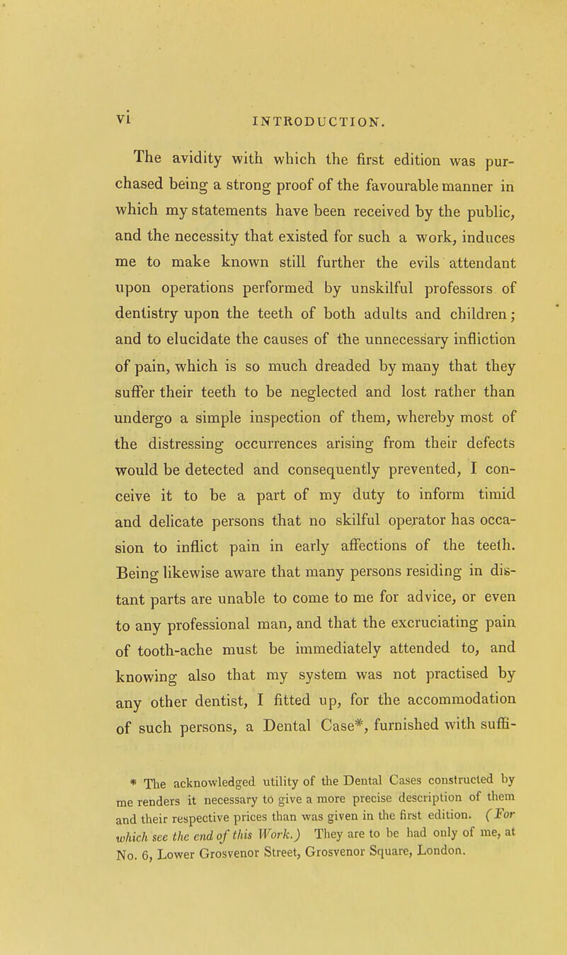 The avidity with which the first edition was pur- chased being a strong proof of the favourable manner in which my statements have been received by the public, and the necessity that existed for such a work, induces me to make known still further the evils attendant upon operations performed by unskilful professors of dentistry upon the teeth of both adults and children; and to elucidate the causes of the unnecessary infliction of pain, which is so much dreaded by many that they suffer their teeth to be neglected and lost rather than undergo a simple inspection of them, whereby most of the distressing occurrences arising from their defects would be detected and consequently prevented, I con- ceive it to be a part of my duty to inform timid and dehcate persons that no skilful operator has occa- sion to inflict pain in early affections of the teelh. Being likewise aware that many persons residing in dis- tant parts are unable to come to me for advice, or even to any professional man, and that the excruciating pain of tooth-ache must be immediately attended to, and knowing also that my system was not practised by any other dentist, I fitted up, for the accommodation of such persons, a Dental Case*, furnished with sufli- * The acknowledged utility of the Dental Cases constructed by me renders it necessary to give a more precise description of them and their respective prices than was given in the first edition. (For which see the end of this Work.) They are to be had only of me, at No. 6, Lower Grosvenor Street, Grosvenor Square, London.