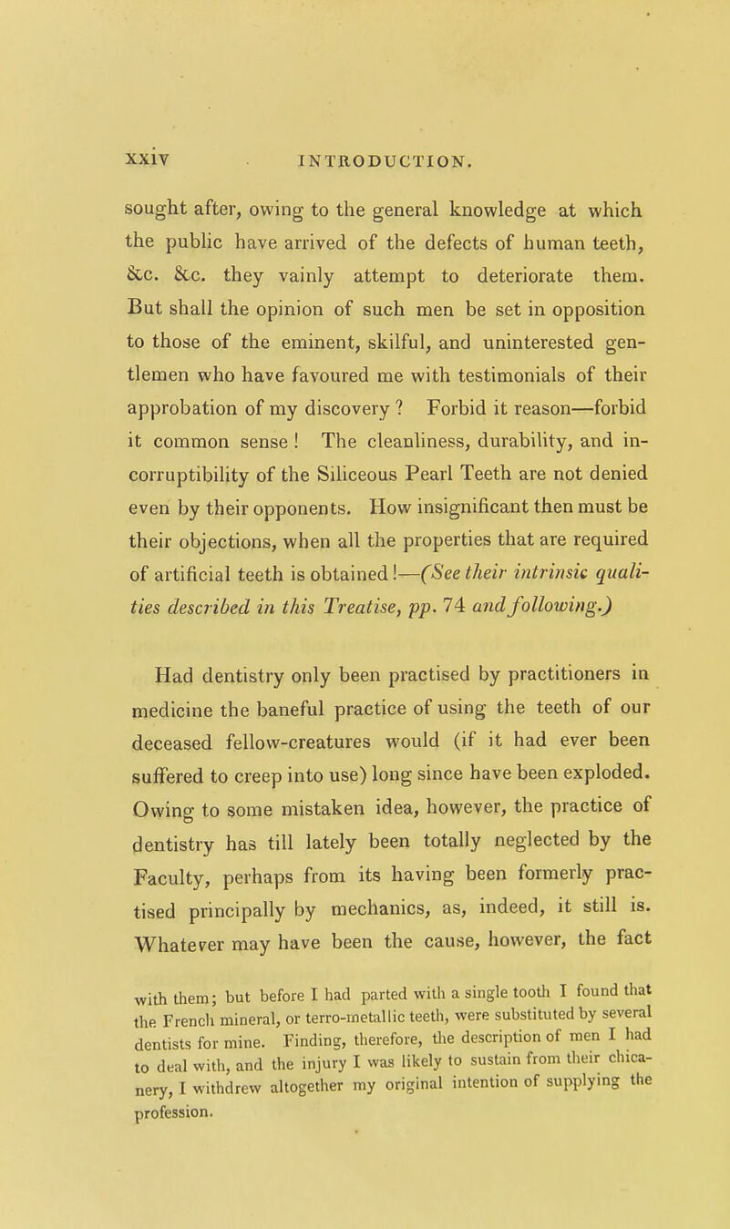 sought after, owing to the general knowledge at which the public have arrived of the defects of human teeth, &.C. &c. they vainly attempt to deteriorate them. But shall the opinion of such men be set in opposition to those of the eminent, skilful, and uninterested gen- tlemen who have favoured me with testimonials of their approbation of my discovery ? Forbid it reason—forbid it common sense ! The cleanhness, durabiUty, and in- corruptibility of the Siliceous Pearl Teeth are not denied even by their opponents. How insignificant then must be their objections, when all the properties that are required of artificial teeth is obtained!—(See their intrinsic quali- ties described in this Treatise, pp. 74 and following.) Had dentistry only been practised by practitioners in medicine the baneful practice of using the teeth of our deceased fellow-creatures would (if it had ever been suffered to creep into use) long since have been exploded. Owing to some mistaken idea, however, the practice of dentistry has till lately been totally neglected by the Faculty, perhaps from its having been formerly prac- tised principally by mechanics, as, indeed, it still is. Whate^^er may have been the cause, however, the fact with them; but before I had parted with a single tooth I found that the Frencli mineral, or terro-metallic teeth, were substituted by several dentists for mine. Finding, therefore, the description of men I had to deal with, and the injury I was likely to sustain from their chica- nery, I withdrew altogether my original intention of supplymg the profession.