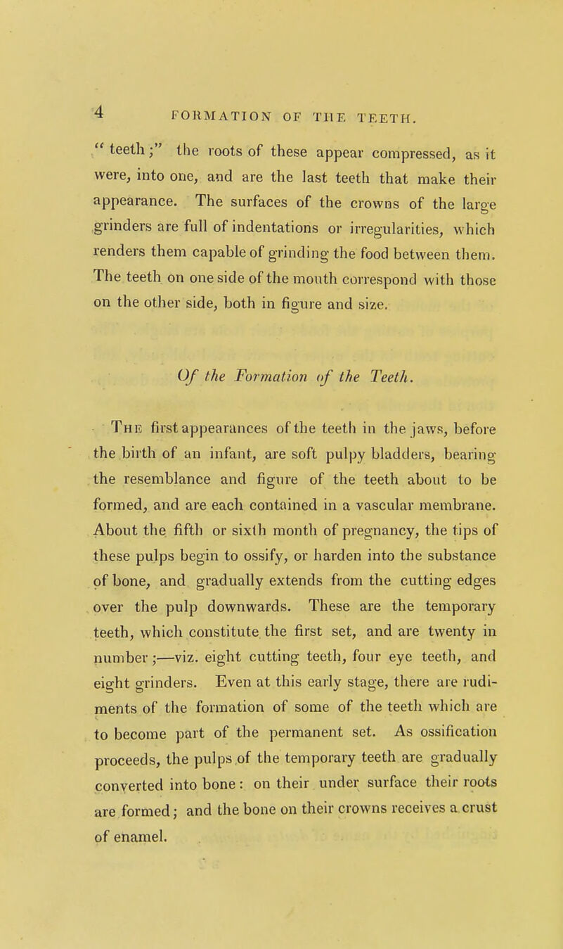 /' teeth the roots of these appear compressed, as it were, into one, and are the last teeth that make their appearance. The surfaces of the crowns of the large grinders are full of indentations or irregularities, which renders them capable of grinding the food between them. The teeth on one side of the mouth correspond with those on the other side, both in figure and size. Of the Formation of the Teeth. The first appearances of the teeth in the jaws, before the birth of an infant, are soft pulpy bladders, bearing the resemblance and figure of the teeth about to be formed, and are each contained in a vascular membrane. About the fifth or sixth month of pregnancy, the tips of these pulps begin to ossify, or harden into the substance of bone, and gradually extends from the cutting edges over the pulp downwards. These are the temporary teeth, which constitute the first set, and are twenty in number;—viz. eight cutting teeth, four eye teeth, and eight grinders. Even at this early stage, there are rudi- ments of the formation of some of the teeth which are to become part of the permanent set. As ossification proceeds, the pulps of the temporary teeth are gradually converted into bone : on their under surface their roots are formed; and the bone on their crowns receives a crust of enamel.