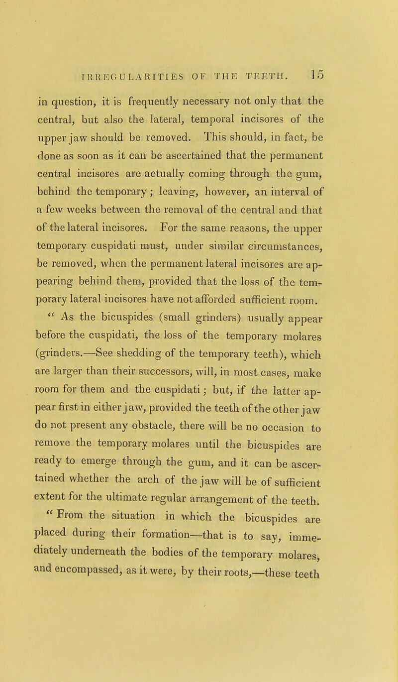 in question, it is frequently necessary not only that the central, but also the lateral, temporal incisores of the upper jaw should be removed. This should, in fact, be done as soon as it can be ascertained that the perman-ent central incisores are actually coming through the gum, behind the temporary; leaving, however, an interval of a few weeks between the removal of the central and that of the lateral incisores. For the same reasons, the upper temporary cuspidati must, under similar circumstances, be removed, when the permanent lateral incisores are ap- pearing behind them, provided that the loss of the tem- porary lateral incisores have not afforded sufficient room. ''As the bicuspides (small grinders) usually appear before the cuspidati, the loss of the temporary molares (grinders.—See shedding of the temporary teeth), which are larger than their successors, will, in most cases, make room for them and the cuspidati; but, if the latter ap- pear first in either j aw, provided the teeth of the other jaw do not present any obstacle, there will be no occasion to remove the temporary molares until the bicuspides are ready to emerge through the gum, and it can be ascer- tained whether the arch of the jaw will be of sufficient extent for the ultimate regular arrangement of the teeth.  From the situation in which the bicuspides are placed during their formation—that is to say, imme- diately underneath the bodies of the temporary molares, and encompassed, as it were, by their roots,—these teeth