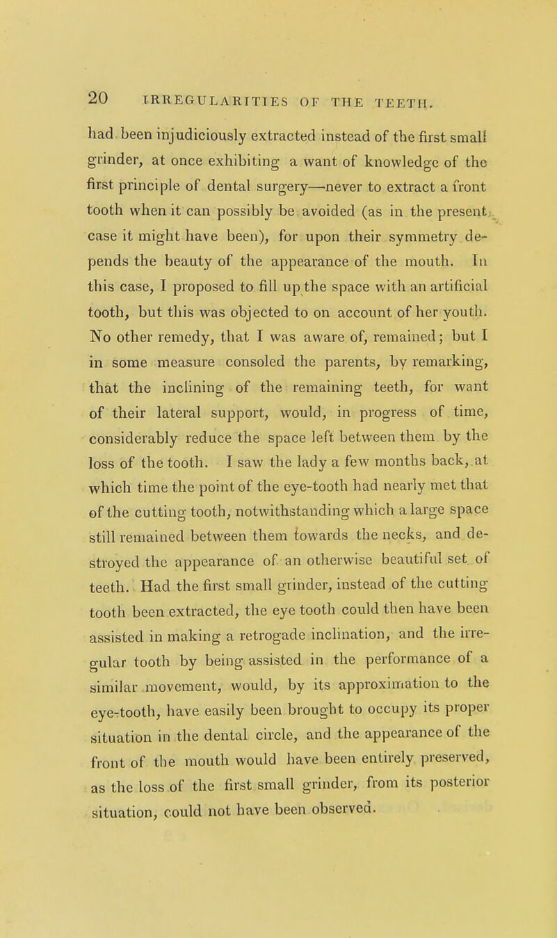 had been injudiciously extracted instead of the first smali grinder, at once exhibiting a want of knowledge of the first principle of dental surgery—never to extract a front tooth when it can possibly be avoided (as in the presents case it might have been), for upon their symmetry de- pends the beauty of the appearance of the mouth. In this case, I proposed to fill up the space with an artificial tooth, but this was objected to on account of her youth. No other remedy, that I was aware of, remained; but I in some measure consoled the parents, by remarking, that the inclining of the remaining teeth, for want of their lateral support, would, in progress of time, considerably reduce the space left between them by the loss of the tooth. I saw the lady a few months back, at which time the point of the eye-tooth had nearly met that of the cutting tooth, notwithstanding which a large space still remained between them towards the necks, and de- stroyed the appearance of an otherwise beautiful set of teeth.; Had the first small grinder, instead of the cutting tooth been extracted, the eye tooth could then have been assisted in making a retrogade inclinarion, and the irre- gular tooth by being assisted in the performance of a similar luovcment, would, by its approximation to the eye-tooth, have easily been brought to occupy its proper situation in the dental circle, and the appearance of the front of the mouth would have been entirely preserved, as the loss of the first small grinder, from its posterior situation, could not have been observed.
