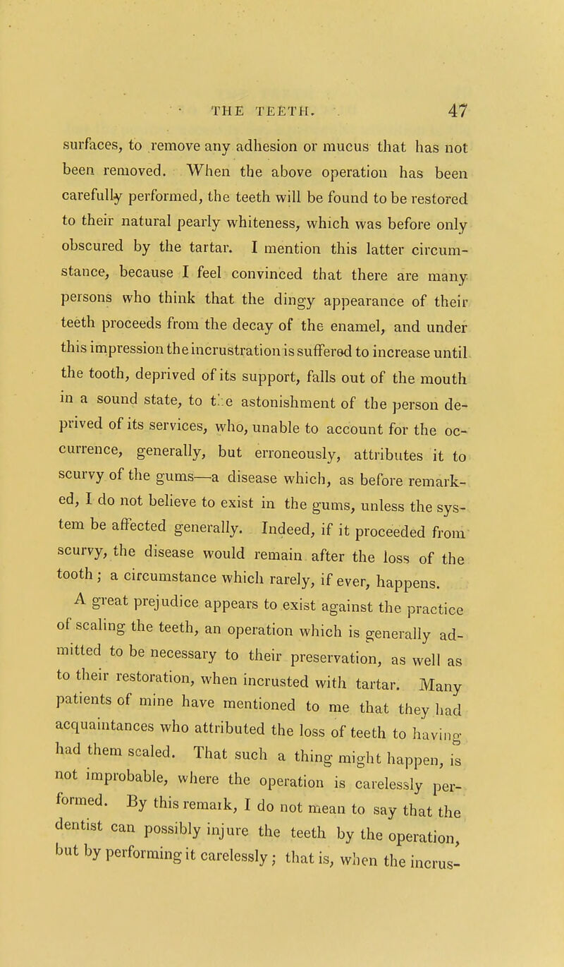 surfaces, to remove any adhesion or mucus that has not been removed. When the above operation has been carefully performed, the teeth will be found to be restored to their natural pearly whiteness, which was before only obscured by the tartar. I mention this latter circum- stance, because I feel convinced that there are many persons who think that the dingy appearance of their teeth proceeds from the decay of the enamel, and under this impression the incrustration is suffered to increase until the tooth, deprived of its support, falls out of the mouth m a sound state, to t/.e astonishment of the person de- prived of its services, who, unable to account for the oc- currence, generally, but erroneously, attributes it to scurvy of the gums—a disease which, as before remark- ed, I do not believe to exist in the gums, unless the sys- tem be affected generally. Indeed, if it proceeded from scurvy, the disease would remain after the loss of the tooth; a circumstance which rarely, if ever, happens. A great prejudice appears to exist against the practice of scaling the teeth, an operation which is generally ad- mitted to be necessary to their preservation, as well as to their restoration, when incrusted with tartar. Many patients of mine have mentioned to me that they had acquaintances who attributed the loss of teeth to having had them scaled. That such a thing might happen, is not improbable, where the operation is carelessly per- formed. By this remark, I do not mean to say that the dentist can possibly injure the teeth by the operation, but by performing it carelessly; that is, wlien the incrus-