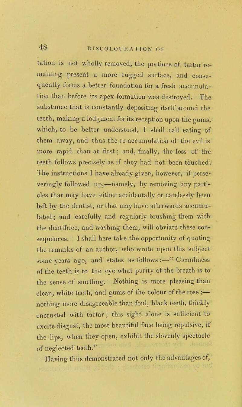 tation is not wholly removed, the portions of tartar re- maining present a more rugged surface, and conse- quently forms a better foundation for a fresh accumula- tion than before its apex formation was destroyed. The substance that is constantly depositing itself around the teeth, making a lodgment for its reception upon the gums, which, to be better understood, I shall call eating of them away, and thus the re-accumulation of the evil is more rapid than at first; and, finally, the loss of the teeth follows precisely as if they had not been touched. The instructions I have already given, however, if perse- veringly followed up,—namely, by removing any parti- cles that may have either accidentally or carelessly been left by the dentist, or that may have afterwards accumu- lated ; and carefully and regularly brushing them with the dentifrice, and washing them, will obviate these con- sequences. I shall here take the opportunity of quoting the remarks of an author, who wrote upon this subject some years ago, and states as follows :— Cleanliness of the teeth is to the eye what purity of the breath is to the sense of smelling. Nothing is more pleasing than clean, white teeth, and gums of the colour of the rose;— nothing more disagreeable than foul, black teeth, thickly encrusted with tartar ; this sight alone is sufficient to excite disgust, the most beautiful face being repulsive, if the lips, when they open, exhibit the slovenly spectacle of neglected teeth. Having thus demonstrated not only the advantages of.