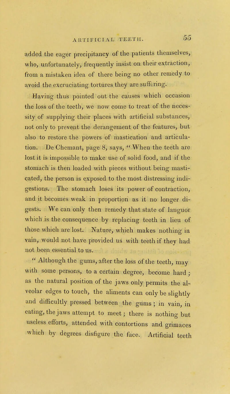 added the eager precipitancy of the patients themselves, who, unfortunately, frequently insist on their extraction, from a mistaken idea of there being no other remedy to avoid the excruciating tortures they are suffering. Having thus pointed out the causes which occasion the loss of the teeth, we now come to treat of the neces- sity of supplying their places with artificial substances, not only to prevent the derangement of the features, but also to restore the powers of mastication and articula- tion. De Chemant, page 8, says,  When the teeth are lost it is impossible to make use of solid food, and if the stomach is then loaded with pieces without being masti- cated, the person is exposed to the most distressing indi- gestions. The stomach loses its power of contraction, and it becomes weak in proportion as it no longer di- gests. We can only then remedy that state of languor which is the consequence by replacing teeth in lieu of those which are lost. Nature, which makes nothing in vain, would not have provided us with teeth if they had not been essential to us.  Although the gums, after the loss of the teeth, may with some persons, to a certain degree, become hard ; as the natural position of the jaws only permits the al- veolar edges to touch, the aliments can only be slightly and difficultly pressed between the gums ; in vain, in eating, the jaws attempt to meet; there is nothing but useless efforts, attended with contortions and grimaces vvhich by degrees disfigure the lace. Artificial teeth