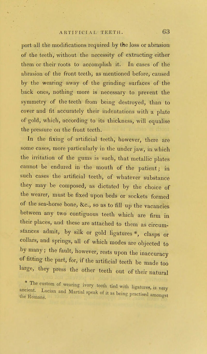 port all the modifications required by the loss or abrasion of the teeth, without the necessity of extracting either them or their roots to accomplish it. In cases of the abrasion of the front teeth, as mentioned before, caiised by the wearing away of the grinding surfaces of the back ones, nothing more is necessary to prevent the symmetry of the teeth from being destroyed, than to cover and fit accurately their indentations with a plate of gold, which, according to its thickness, will equalise the pressure on the front teeth. In the fixing of artificial teeth, however, there are some cases, more particularly in the under jaw, in which the irritation of the gums is such, that metalhc plates cannot be endured in the mouth of the patient; in such cases the artificial teeth, of whatever substance they may be composed, as dictated by the choice of the wearer, must be fixed upon beds or sockets formed of the sea-horse bone, &c., so as to fill up the vacancies between any two contiguous teeth which are firm in their places, and these are attached to them as circum- stances admit, by silk or gold ligatures *, clasps or collars, and springs, all of which modes are objected to by many; the fault, however, rests upon the inaccuracy of fitting the part, for, if the artificial teeth be made too large, they press the other teeth out of their natural * The custom of wearing ivory teeih tied with ligatures, is very ruL^r'' ^-^^^^P-^ofitas.eingpracti.da.o„g: