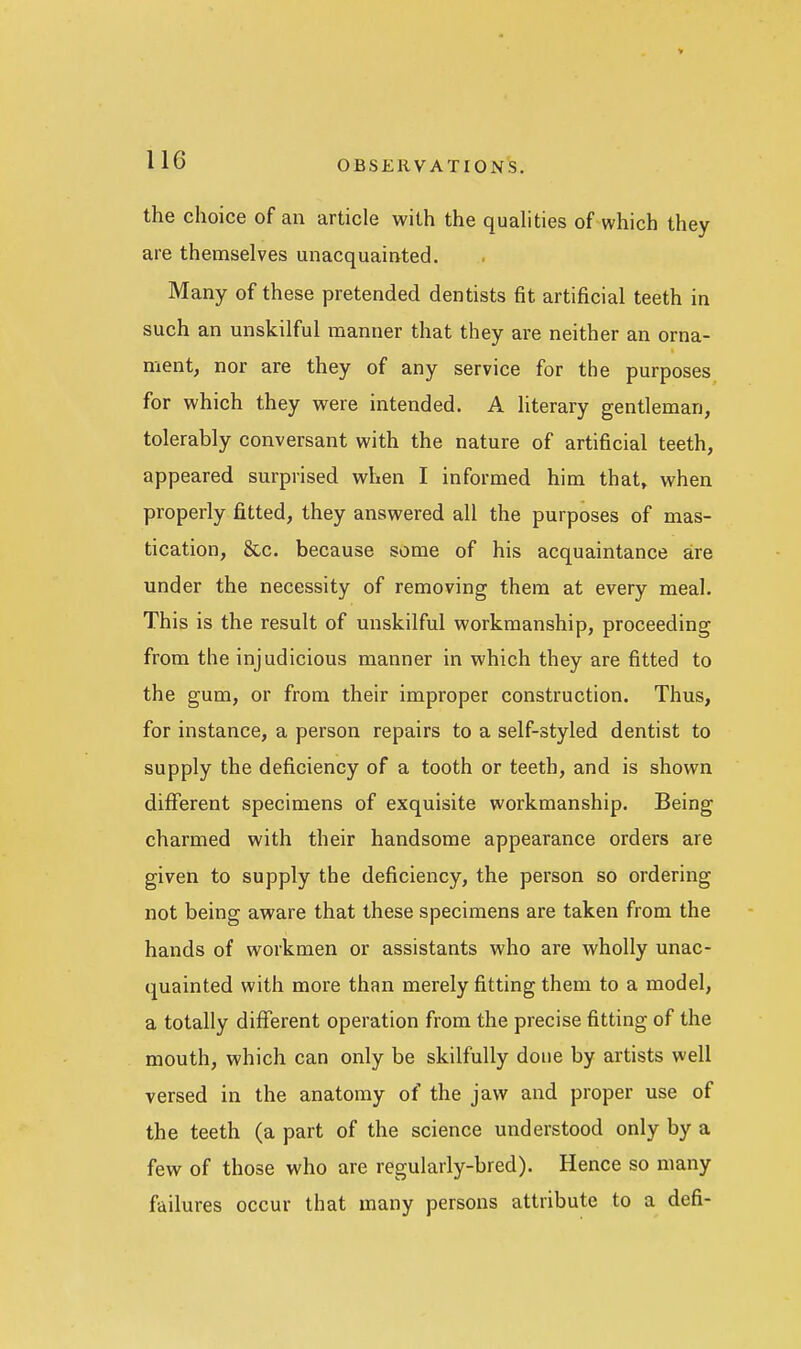 the choice of an article with the qualities of which they are themselves unacquainted. Many of these pretended dentists fit artificial teeth in such an unskilful manner that they are neither an orna- ment, nor are they of any service for the purposes for which they were intended. A literary gentleman, tolerably conversant with the nature of artificial teeth, appeared surprised when I informed him that, when properly fitted, they answered all the purposes of mas- tication, &c. because some of his acquaintance are under the necessity of removing them at every meal. This is the result of unskilful workmanship, proceeding from the injudicious manner in which they are fitted to the gum, or from their improper construction. Thus, for instance, a person repairs to a self-styled dentist to supply the deficiency of a tooth or teeth, and is shown different specimens of exquisite workmanship. Being charmed with their handsome appearance orders are given to supply the deficiency, the person so ordering not being aware that these specimens are taken from the hands of workmen or assistants who are wholly unac- quainted with more than merely fitting them to a model, a totally different operation from the precise fitting of the mouth, which can only be skilfully done by artists well versed in the anatomy of the jaw and proper use of the teeth (a part of the science understood only by a few of those who are regularly-bred). Hence so many failures occur that many persons attribute to a defi-