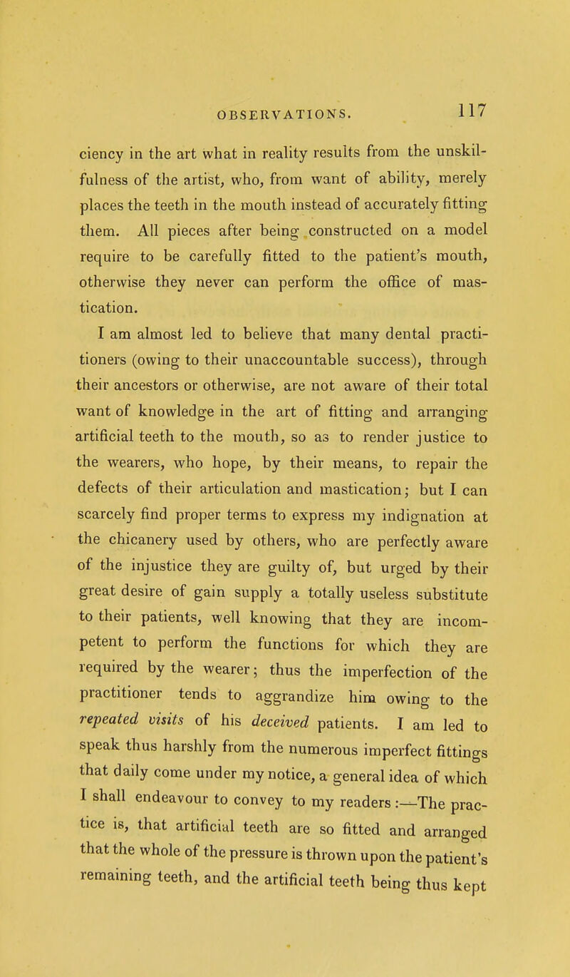 ciency in the art what in reality results from the unskil- fulness of the artist, who, from want of abihty, merely places the teeth in the mouth instead of accurately fitting them. All pieces after being constructed on a model require to be carefully fitted to the patient's mouth, otherwise they never can perform the office of mas- tication. I am almost led to believe that many dental practi- tioners (owing to their unaccountable success), through their ancestors or otherwise, are not aware of their total want of knowledge in the art of fitting and arranging artificial teeth to the mouth, so as to render justice to the wearers, who hope, by their means, to repair the defects of their articulation and mastication; but I can scarcely find proper terms to express my indignation at the chicanery used by others, who are perfectly aware of the injustice they are guilty of, but urged by their great desire of gain supply a totally useless substitute to their patients, well knowing that they are incom- petent to perform the functions for which they are required by the wearer; thus the imperfection of the practitioner tends to aggrandize him owing to the repeated visits of his deceived patients. I am led to speak thus harshly from the numerous imperfect fittings that daily come under my notice, a general idea of which I shall endeavour to convey to my readers The prac- tice is, that artificial teeth are so fitted and arranged that the whole of the pressure is thrown upon the patient's remaining teeth, and the artificial teeth being thus kept