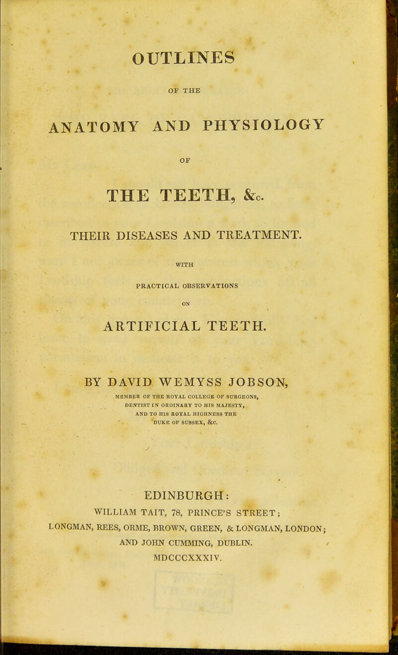 OUTLINES OF THE ANATOMY AND PHYSIOLOGY OF THE TEETH, &0. THEIR DISEASES AND TREATMENT. WITH PRACTICAL OBSERVATIONS ON ARTIFICIAL TEETH. BY DAVID WEMYSS JOBSON, MEMBER OP THE ROYAL COLLEGE OP SURGEONS, DENTIST IN ORDINARY TO HIS MAJESTY, AND TO HIS ROYAL HIGHNESS THE 'DUKE OP SUSSEX, &C. EDINBURGH: WILLIAM TAIT, 78, PRINCE'S STREET; LONGMAN, REES, ORME, BROWN, GREEN, & LONGMAN, LONDON; AND JOHN CUMMING, DUBLIN. MDCCCXXXIV.