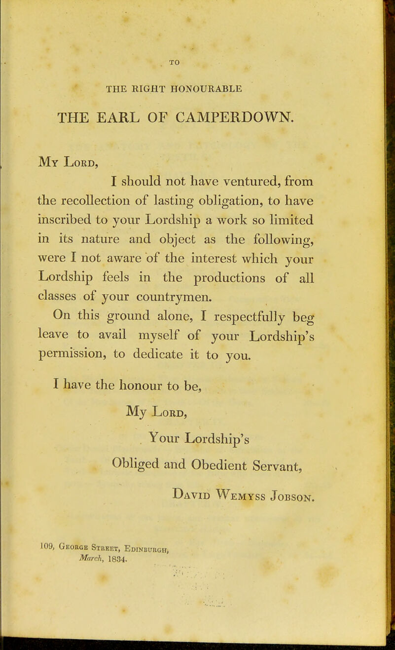 TO THE RIGHT HONOURABLE THE EARL OF CAMPERDOWN. My Lord, I should not have ventured, from the recollection of lasting obligation, to have inscribed to your Lordship a work so limited in its nature and object as the following, were I not aware of the interest which your Lordship feels in the productions of all classes of your countrymen. On this ground alone, I respectfully beg leave to avail myself of your Lordship's permission, to dedicate it to you. I have the honour to be, My Lord, Your Lordship's Obliged and Obedient Servant, David Wemyss Jobson. 109, George Street, Edinburgh, March, 1834.