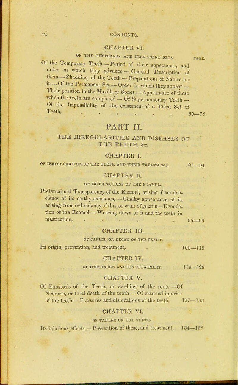 CHAPTER VI. OF THE TEMPORARY AND PERMANENT SETS. PAGE. Of the Temporary Teeth - Period of their appearance, and order in which they advance — General Description of them — Shedding of the Teeth — Preparations of Nature for it — Of the Permanent Set — Order in which they appear — Their position in the Maxillary Bones — Appearance of these when the teeth are completed — Of Supernumerary Teeth — Of the Impossibility of the existence of a Third Set of Teetn> • • • • . 65—78 PART II. THE IRREGULARITIES AND DISEASES OF THE TEETH, &c. CHAPTER I. OF IRREGULARITIES OF THE TEETH AND THEIR TREATMENT, 81 94 CHAPTER II. OF IMPERFECTIONS OF THE ENAMEL. Preternatural Transparency of the Enamel, arising from defi- ciency of its earthy substance—Chalky appearance of it, arising from redundancy of this, or want of gelatin—Denuda- tion of the Enamel — Wearing down of it and the teeth in mastication, ...... 95 99 CHAPTER III. OF CARIES, OR DECAY OF THE TEETH. Its origin, prevention, and treatment, . . 100—118 CHAPTER IV. OF TOOTHACHE AND ITS TREATMENT, 119 126 CHAPTER V. Of Exostosis of the Teeth, or swelling of the roots — Of Necrosis, or total death of the tooth— Of external injuries of the teeth—Fractures and dislocations of the teeth, 127—133 CHAPTER VI. OF TARTAR ON THE TEETH. Its injurious effccts — Prevention of these, and treatment, 134—138