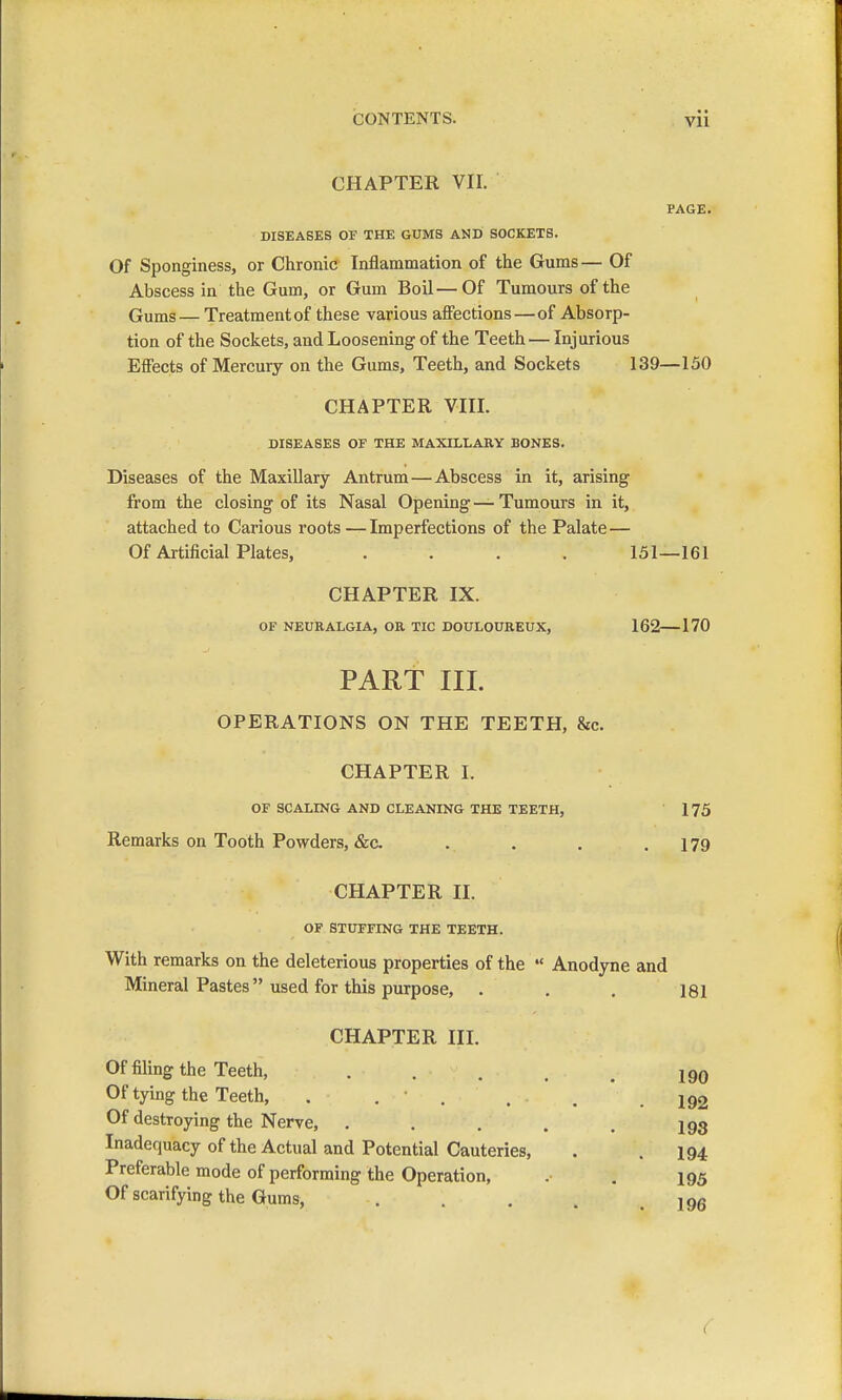 CHAPTER VII. PAGE. DISEASES OF THE GUMS AND SOCKETS. Of Sponginess, or Chronic Inflammation of the Gums— Of Abscess in the Gum, or Gum Boil—Of Tumours of the Gums — Treatment of these various affections—of Absorp- tion of the Sockets, and Loosening of the Teeth — Injurious Effects of Mercury on the Gums, Teeth, and Sockets 139—150 CHAPTER VIII. DISEASES OF THE MAXILLARY BONES. Diseases of the Maxillary Antrum—Abscess in it, arising from the closing of its Nasal Opening — Tumours in it, attached to Carious roots —Imperfections of the Palate— Of Artificial Plates, .... 151—161 CHAPTER IX. OF NEURALGIA, OR TIC DOULOUREUX, 162 170 PART III. OPERATIONS ON THE TEETH, &c. CHAPTER I. OF SCALING AND CLEANING THE TEETH, 175 Remarks on Tooth Powders, &c. . . . .179 CHAPTER II. OF STUFFING THE TEETH. With remarks on the deleterious properties of the  Anodyne and Mineral Pastes used for this purpose, . . . 181 CHAPTER III. Of filing the Teeth, 190 Of tying the Teeth, . . • . . , .192 Of destroying the Nerve, . . . . . ig3 Inadequacy of the Actual and Potential Cauteries, . .194 Preferable mode of performing the Operation, . . 195 Of scarifying the Gums, . . . . .196