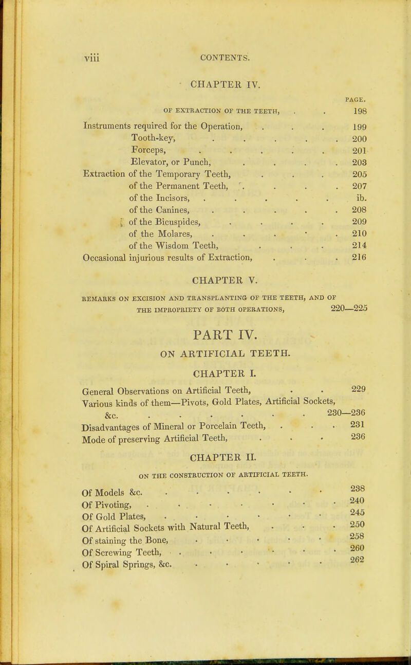 CHAPTER IV. PAGE. OF EXTRACTION OF THE TEETH, . . 198 Instruments required for the Operation, . . . 199 Tooth-key, ..... 200 Forceps, 201 Elevator, or Punch, .... 203 Extraction of the Temporary Teeth, . . . 205 of the Permanent Teeth, '. . . .207 of the Incisors, ..... ib. of the Canines, ..... 208 , of the Bicuspides, .... 209 of the Molares, . . . • .210 of the Wisdom Teeth, ... 214 Occasional injurious results of Extraction, . . .216 CHAPTER V. REMARKS ON EXCISION AND TRANSPLANTING OF THE TEETH, AND OF THE IMPROPRIETY OF BOTH OPERATIONS, 220 225 PART IV. ON ARTIFICIAL TEETH. CHAPTER L General Observations on Artificial Teeth, . . 229 Various kinds of them—Pivots, Gold Plates, Artificial Sockets, &c. ..... 230—236 Disadvantages of Mineral or Porcelain Teeth, . . .231 Mode of preserving Artificial Teeth, . . • 236 CHAPTER II. ON THE CONSTRUCTION OF ARTIFICIAL TEETH. Of Models &c 288 Of Pivoting, 24<J Of Gold Plates, 245 Of Artificial Sockets with Natural Teeth, . • .250 Of staining the Bone, 258 Of Screwing Teeth, 260 Of Spiral Springs, &c /oz