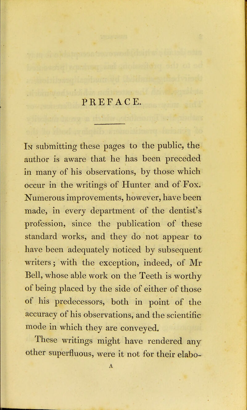 PREFACE. In submitting these pages to the public, the author is aware that he has been preceded in many of his observations, by those which occur in the writings of Hunter and of Fox. Numerous improvements, however, have been made, in every department of the dentist's profession, since the publication of these standard works, and they do not appear to have been adequately noticed by subsequent writers; with the exception, indeed, of Mi- Bell, whose able work on the Teeth is worthy of being placed by the side of either of those of his predecessors, both in point of the accuracy of his observations, and the scientific mode in which they are conveyed. These writings might have rendered any other superfluous, were it not for their elabo-