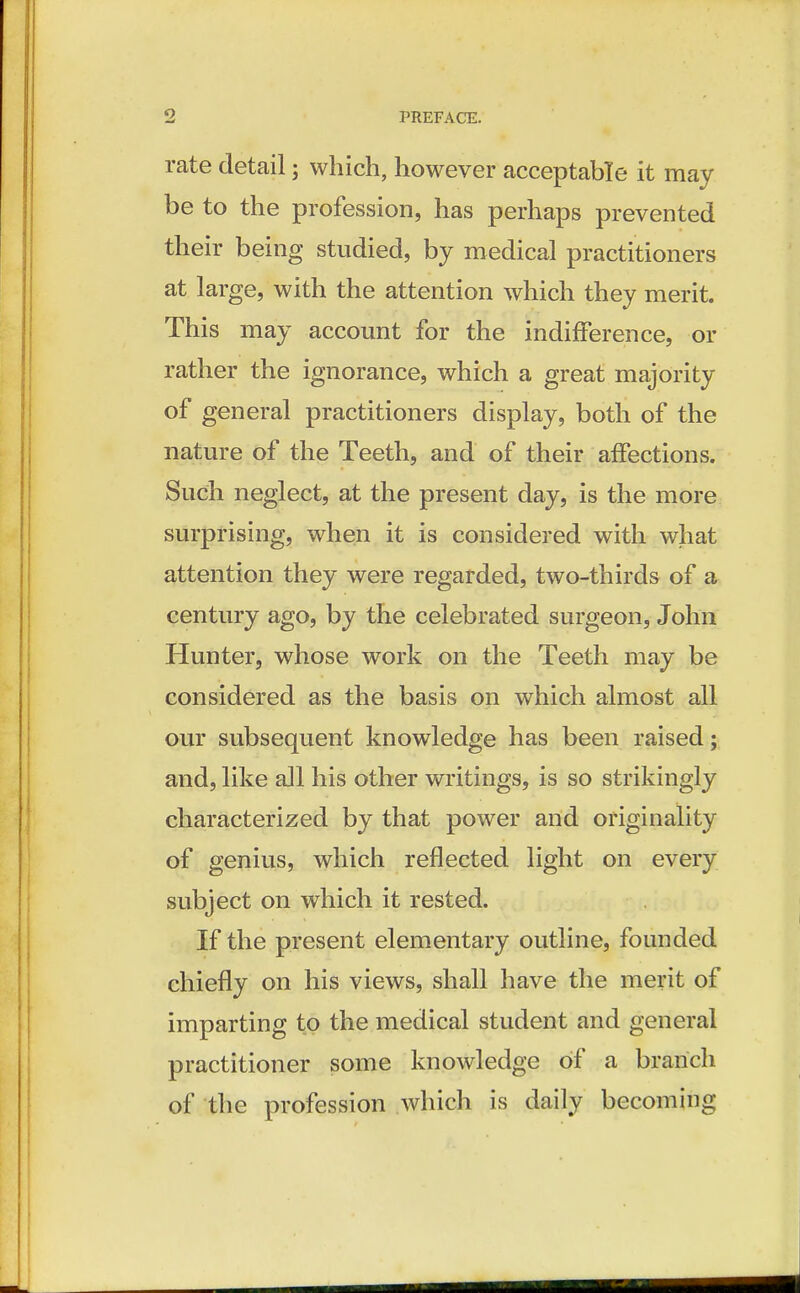 rate detail; which, however acceptable it may be to the profession, has perhaps prevented their being studied, by medical practitioners at large, with the attention which they merit. This may account for the indifference, or rather the ignorance, which a great majority of general practitioners display, both of the nature of the Teeth, and of their affections. Such neglect, at the present day, is the more surprising, when it is considered with what attention they were regarded, two-thirds of a century ago, by the celebrated surgeon, John Hunter, whose work on the Teeth may be considered as the basis on which almost all our subsequent knowledge has been raised; and, like all his other writings, is so strikingly characterized by that power and originality of genius, which reflected light on every subject on which it rested. If the present elementary outline, founded chiefly on his views, shall have the merit of imparting to the medical student and general practitioner some knowledge of a branch of the profession which is daily becoming