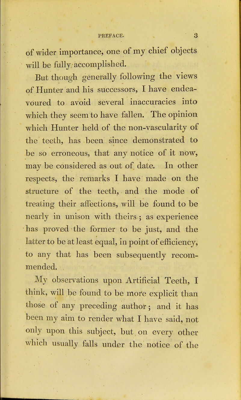 of wider importance, one of my chief objects will be fully/accomplished. But though generally following the views of Hunter and his successors, I have endea- voured to avoid several inaccuracies into which they seem to have fallen. The opinion which Hunter held of the non-vascularity of the teeth, has been since demonstrated to be so erroneous, that any notice of it now, may be considered as out of date. In other respects, the remarks I have made on the structure of the teeth, and the mode of treating their affections, will be found to be nearly in unison with theirs ; as experience has proved the former to be just, and the latter to be at least equal, in point of efficiency, to any that has been subsequently recom- mended. My observations upon Artificial Teeth, I think, will be found to be more explicit than those of any preceding author; and it has been my aim to render what I have said, not only upon this subject, but on every other which usually falls under the notice of the