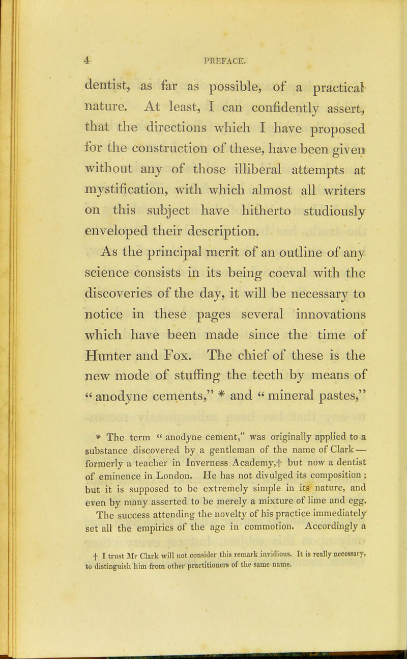 dentist, as far as possible, of a practical nature. At least, I can confidently assert, that the directions which I have proposed for the construction of these, have been given without any of those illiberal attempts at mystification, with which almost all writers on this subject have hitherto studiously enveloped their description. As the principal merit of an outline of any science consists in its being coeval with the discoveries of the day, it will be necessary to notice in these pages several innovations which have been made since the time of Hunter and Fox. The chief of these is the new mode of stuffing the teeth by means of  anodyne cements, * and  mineral pastes, * The term  anodyne cement, was originally applied to a substance discovered by a gentleman of the name of Clark — formerly a teacher in Inverness Academy,f but now a dentist of eminence in London. He has not divulged its composition ; but it is supposed to be extremely simple in its nature, and even by many asserted to be merely a mixture of lime and egg. The success attending the novelty of his practice immediately set all the empirics of the age in commotion. Accordingly a f I trust Mr Clark will not consider this remark invidious. It is really necessary, to distinguish him from other practitioners of the same name.