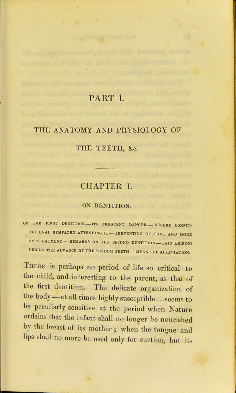 THE ANATOMY AND PHYSIOLOGY OF THE TEETH, &c. CHAPTER I. ON DENTITION. Or THE FIRST DENTITION —ITS FREQUENT DANGER — SEVERE CONSTI- TUTIONAL SYMPATHY ATTENDING IT—PREVENTION OF THIS, AND MODE OF TREATMENT — REMARKS ON THE SECOND DENTITION—PAIN ARISING DURING THE ADVANCE OF THE WISDOM TEETH —MEANS OF ALLEVIATION. There is perhaps no period of life so critical to the child, and interesting to the parent, as that of the first dentition. The delicate organization of the body—at all times highly susceptible—seems to be peculiarly sensitive at the period when Nature ordains that the infant shall no longer be nourished by the breast of its mother ; when the tongue and lips shall no more be used only for suction, but its