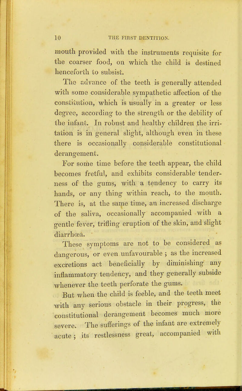 mouth provided with the instruments requisite for the coarser food, on which the child is destined henceforth to subsist. The advance of the teeth is generally attended with some considerable sympathetic affection of the constitution, which is usually in a greater or less degree, according to the strength or the debility of the infant. In robust and healthy children the irri- tation is in general slight, although even in these there is occasionally considerable constitutional derangement. For some time before the teeth appear, the child becomes fretful, and exhibits considerable tender- ness of the gums, with a tendency to carry its hands, or any thing within reach, to the mouth. There is, at the same time, an increased discharge of the saliva, occasionally accompanied with a gentle fever, trifling eruption of the skin, and slight diarrhoea. These symptoms are not to be considered as dangerous, or even unfavourable ; as the increased excretions act beneficially by diminishing any inflammatory tendency, and they generally subside whenever the teeth perforate the gums. But when the child is feeble, and the teeth meet with any serious obstacle in their progress, the constitutional derangement becomes much more severe. The sufferings of the infant are extremely acute; its restlessness great, accompanied with