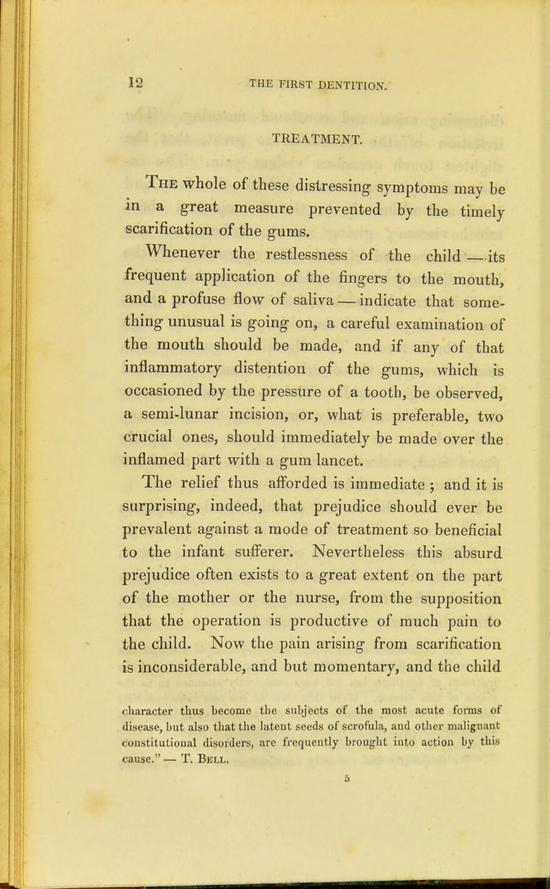 TREATMENT. The whole of these distressing symptoms may be in a great measure prevented by the timely scarification of the gums. Whenever the restlessness of the child its frequent application of the fingers to the mouth, and a profuse flow of saliva — indicate that some- thing unusual is going on, a careful examination of the mouth should be made, and if any of that inflammatory distention of the gums, which is occasioned by the pressure of a tooth, be observed, a semi-lunar incision, or, what is preferable, two crucial ones, should immediately be made over the inflamed part with a gum lancet. The relief thus afforded is immediate ; and it is surprising, indeed, that prejudice should ever be prevalent against a mode of treatment so beneficial to the infant sufferer. Nevertheless this absurd prejudice often exists to a great extent on the part of the mother or the nurse, from the supposition that the operation is productive of much pain to the child. Now the pain arising from scarification is inconsiderable, and but momentary, and the child character thus hecome the subjects of the most acute forms of disease, hut also that the latent seeds of scrofula, aud other malignant constitutional disorders, arc frequently brought into action by this cause. — T. Bell.