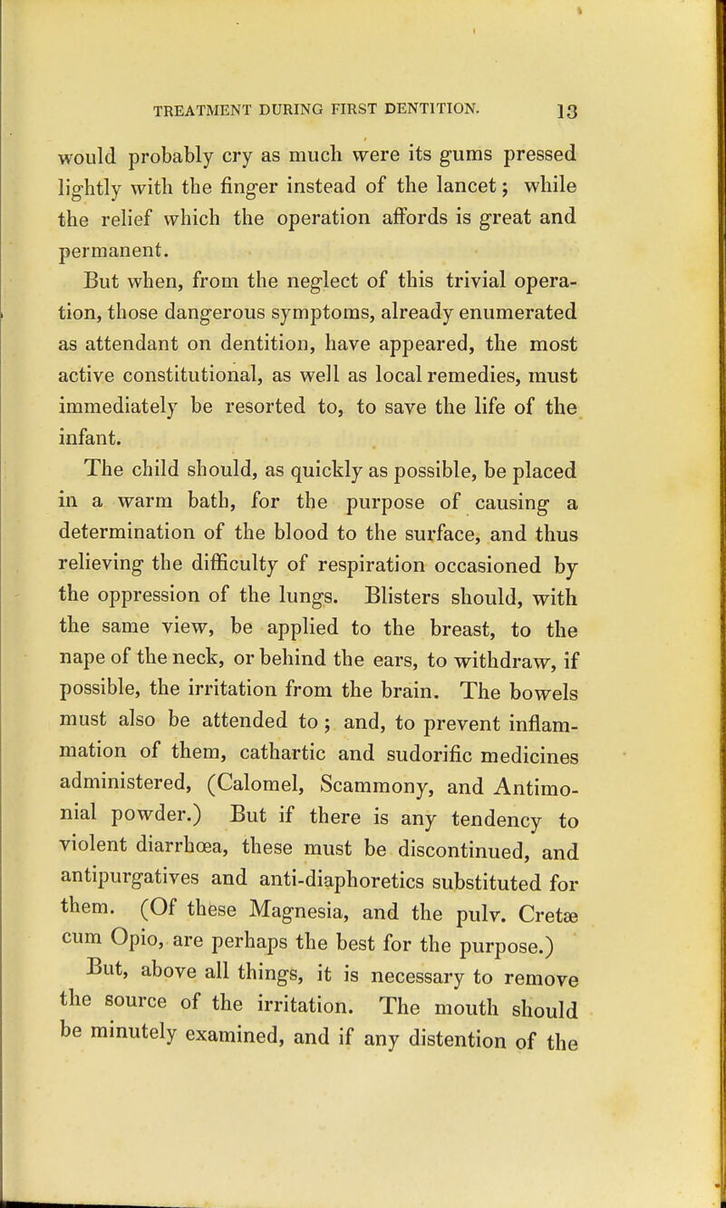 would probably cry as much were its gums pressed lightly with the finger instead of the lancet; while the relief which the operation affords is great and permanent. But when, from the neglect of this trivial opera- tion, those dangerous symptoms, already enumerated as attendant on dentition, have appeared, the most active constitutional, as well as local remedies, must immediately be resorted to, to save the life of the infant. The child should, as quickly as possible, be placed in a warm bath, for the purpose of causing a determination of the blood to the surface, and thus relieving the difficulty of respiration occasioned by the oppression of the lungs. Blisters should, with the same view, be applied to the breast, to the nape of the neck, or behind the ears, to withdraw, if possible, the irritation from the brain. The bowels must also be attended to; and, to prevent inflam- mation of them, cathartic and sudorific medicines administered, (Calomel, Scammony, and Antimo- nial powder.) But if there is any tendency to violent diarrhoea, these must be discontinued, and antipurgatives and anti-diaphoretics substituted for them. (Of these Magnesia, and the pulv. Cretse cum Opio, are perhaps the best for the purpose.) But, above all things, it is necessary to remove the source of the irritation. The mouth should be minutely examined, and if any distention of the