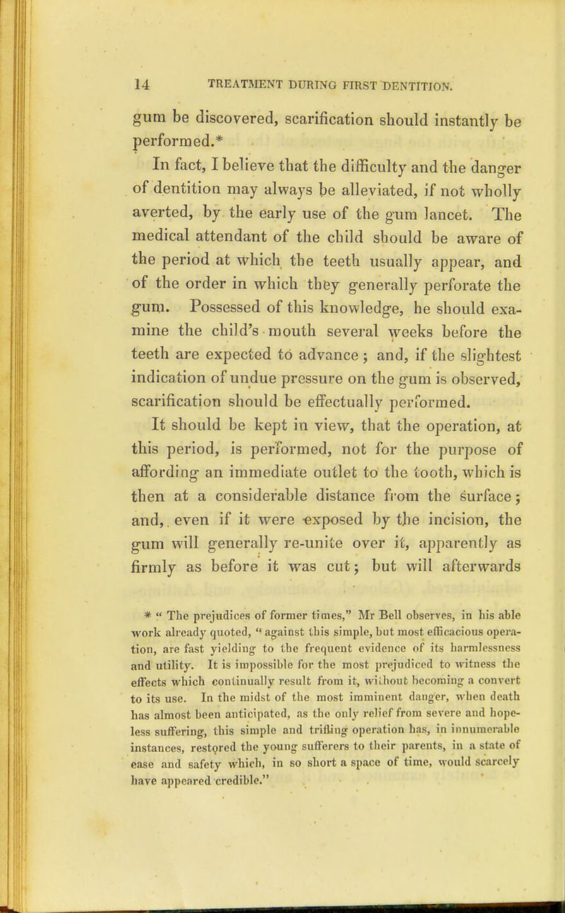 gum be discovered, scarification should instantly be performed.* In fact, I believe that the difficulty and the danger of dentition may always be alleviated, if not wholly averted, by the early use of the gum lancet. The medical attendant of the child should be aware of the period at which the teeth usually appear, and of the order in which they generally perforate the gum. Possessed of this knowledge, he should exa- mine the child's mouth several weeks before the teeth are expected to advance ; and, if the slightest indication of undue pressure on the gum is observed, scarification should be effectually performed. It should be kept in view, that the operation, at this period, is performed, not for the purpose of affording an immediate outlet to the tooth, which is then at a considerable distance from the surface; and, even if it were -exposed by the incision, the gum will generally re-unite over it, apparently as firmly as before it was cut; but will afterwards *  The prejudices of former times, Mr Bell observes, in his able work already quoted,  against this simple, but most efficacious opera- tion, are fast yielding- to the frequent evidence of its harmlessness and utility. It is impossible for the most prejudiced to witness the effects which continually result from it, without becoming a convert to its use. In the midst of the most imminent danger, when death has almost been anticipated, as the only relief from severe and hope- less suffering-, this simple and trilling operation has, in innumerable instances, restored the young sufferers to their parents, iu a state of ease and safety which, in so short a space of time, would scarcely have appeared credible.