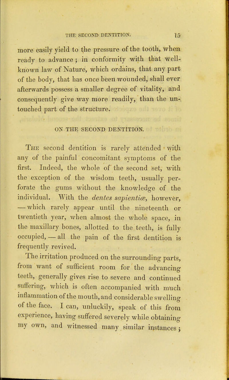 more easily y ield to the pressure of the tooth,, when ready to advance ; in conformity with that well- known law of Nature, which ordains, that any part of the body, that has once been wounded, shall ever afterwards possess a smaller degree of vitality, and consequently give way more readily, than the un- touched part of the structure. ON THE SECOND DENTITION. The second dentition is rarely attended with any of the painful concomitant symptoms of the first. Indeed, the whole of the second set, with the exception of the wisdom teeth, usually per- forate the gums without the knowledge of the individual. With the denies sapientice, however, — which rarely appear until the nineteenth or twentieth year, when almost the whole space, in the maxillary bones, allotted to the teeth, is fully occupied, — all the pain of the first dentition is frequently revived. The irritation produced on the surrounding parts, from want of sufficient room for the advancing teeth, generally gives rise to severe and continued suffering, which is often accompanied with much inflammation of the mouth, and considerable swelling of the face. I can, unluckily, speak of this from experience, having suffered severely while obtaining my own, and witnessed many similar instances j