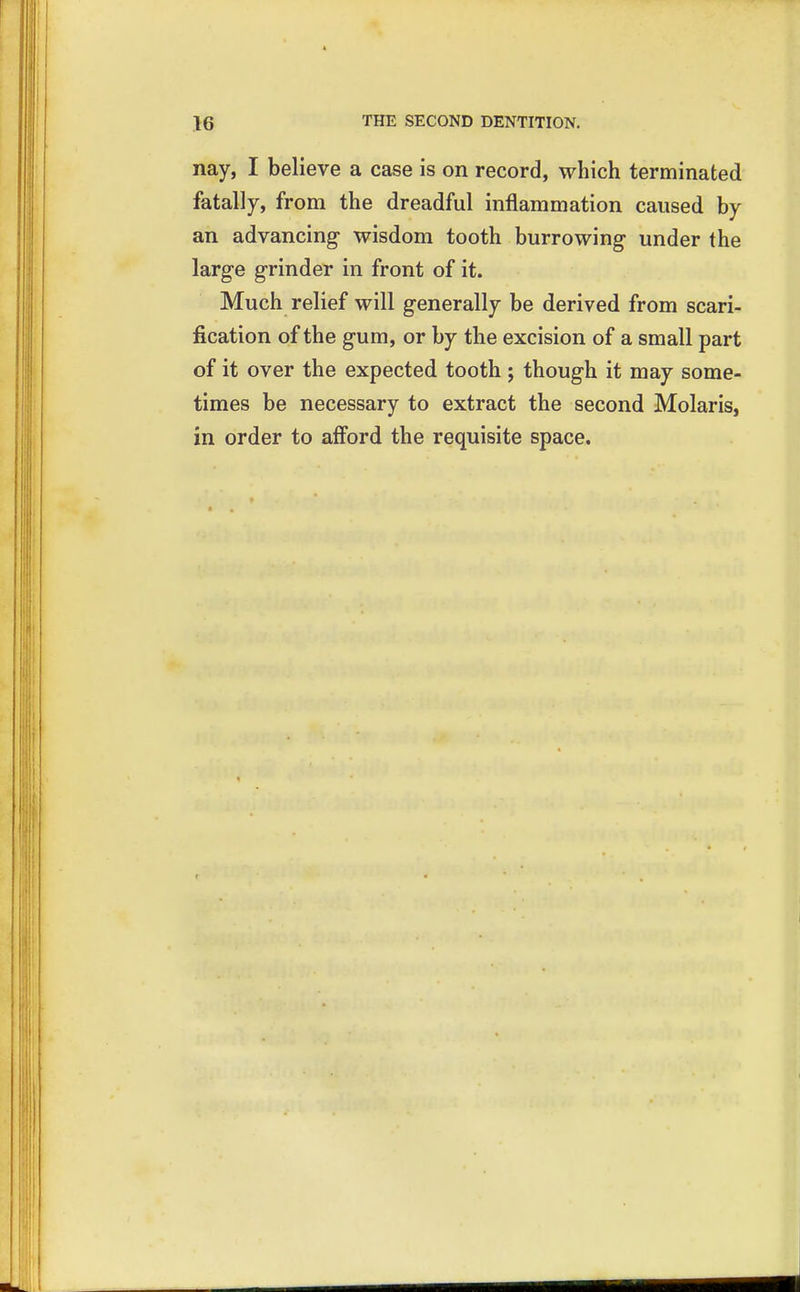 nay, I believe a case is on record, which terminated fatally, from the dreadful inflammation caused by an advancing wisdom tooth burrowing under the large grinder in front of it. Much relief will generally be derived from scari- fication of the gum, or by the excision of a small part of it over the expected tooth ; though it may some- times be necessary to extract the second Molaris, in order to afford the requisite space.