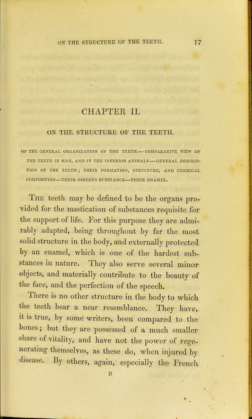 CHAPTER II. ON THE STRUCTURE OF THE TEETH. OF THE GENERAL ORGANIZATION OF THE TEETH COMPARATIVE VIEW OF THE TEETH IN MAN, AND IN THE INFERIOR ANIMALS GENERAL DESCRIP- TION OF THE TEETH ; THEIR FORMATION, STRUCTURE, AND CHEMICAL COMPOSITION—THEIR OSSEOUS SUBSTANCE—THEIR ENAMEL. The teeth may be denned to be the organs pro- vided for the mastication of substances requisite for the support of life. For this purpose they are admi- rably adapted, being throughout by far the most solid structure in the body, and externally protected by an enamel, which is one of the hardest sub- stances in nature. They also serve several minor objects, and materially contribute to the beauty- of the face, and the perfection of the speech. There is no other structure in the body to which the teeth bear a near resemblance. They have, it is true, by some writers, been compared to the bones j but they are possessed of a much smaller share of vitality, and have not the power of rege- nerating themselves, as these do, when injured by disease. By others, again, especially the French B