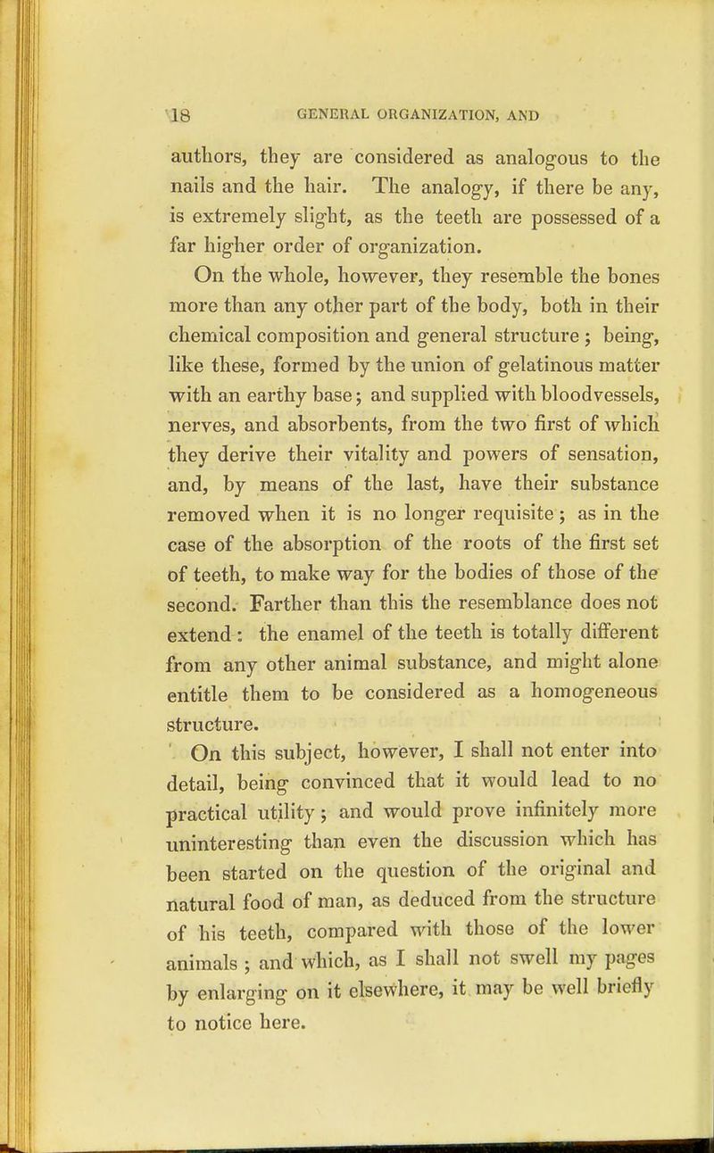 authors, they are considered as analogous to the nails and the hair. The analogy, if there be any, is extremely slight, as the teeth are possessed of a far higher order of organization. On the whole, however, they resemble the bones more than any other part of the body, both in their chemical composition and general structure ; being, like these, formed by the union of gelatinous matter with an earthy base; and supplied with bloodvessels, nerves, and absorbents, from the two first of which they derive their vitality and powers of sensation, and, by means of the last, have their substance removed when it is no longer requisite; as in the case of the absorption of the roots of the first set of teeth, to make way for the bodies of those of the second. Farther than this the resemblance does not extend : the enamel of the teeth is totally different from any other animal substance, and might alone entitle them to be considered as a homogeneous structure. On this subject, however, I shall not enter into detail, being convinced that it would lead to no practical utility; and would prove infinitely more uninteresting than even the discussion which has been started on the question of the original and natural food of man, as deduced from the structure of his teeth, compared with those of the lower animals ; and which, as I shall not swell my pages by enlarging on it elsewhere, it may be well briefly to notice here.