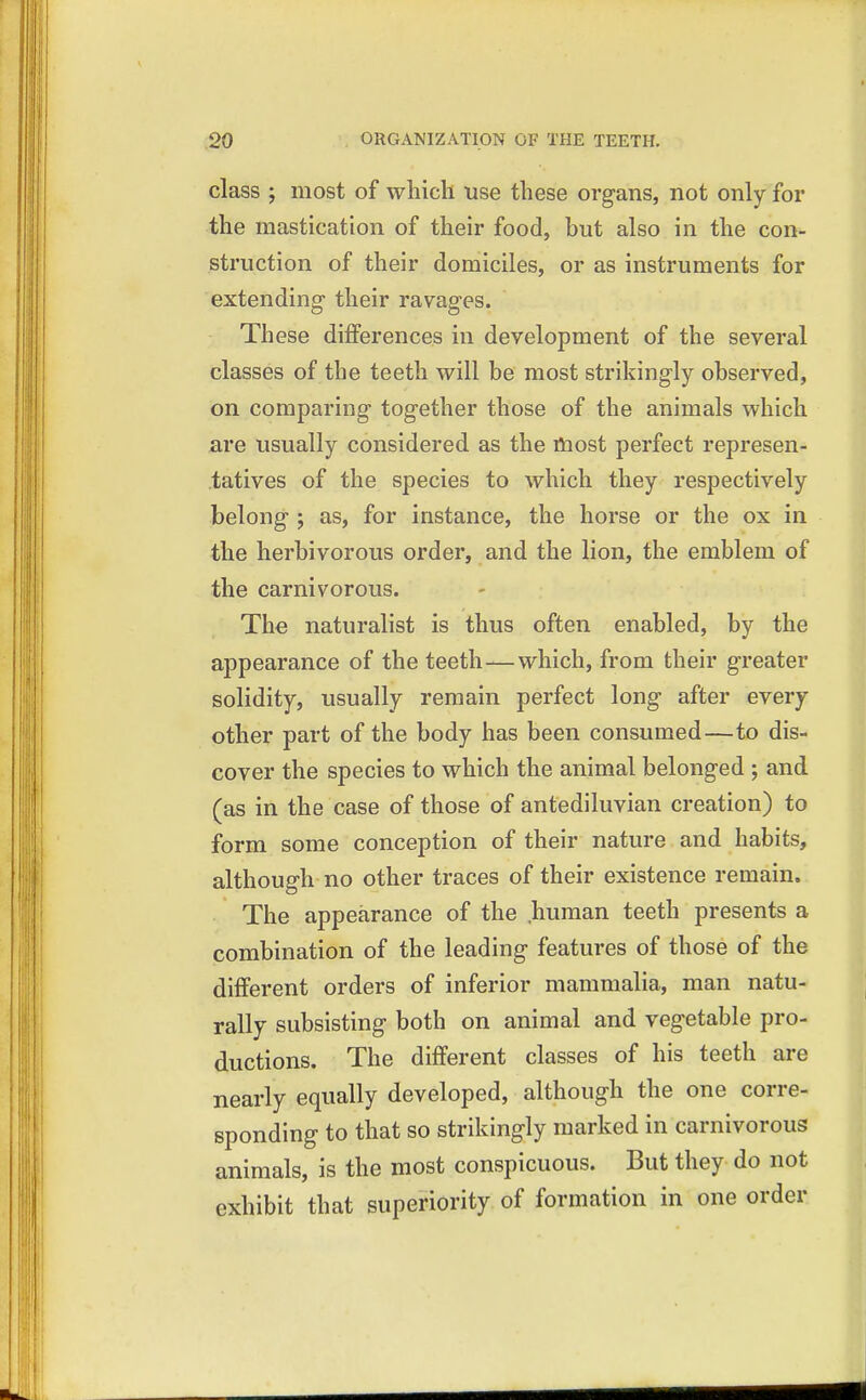 class ; most of which use these organs, not only for the mastication of their food, but also in the con- struction of their domiciles, or as instruments for extending their ravages. These differences in development of the several classes of the teeth will be most strikingly observed, on comparing together those of the animals which are usually considered as the most perfect represen- tatives of the species to which they respectively belong ; as, for instance, the horse or the ox in the herbivorous order, and the lion, the emblem of the carnivorous. The naturalist is thus often enabled, by the appearance of the teeth—which, from their greater solidity, usually remain perfect long after every other part of the body has been consumed—to dis- cover the species to which the animal belonged ; and (as in the case of those of antediluvian creation) to form some conception of their nature and habits, although no other traces of their existence remain. The appearance of the human teeth presents a combination of the leading features of those of the different orders of inferior mammalia, man natu- rally subsisting both on animal and vegetable pro- ductions. The different classes of his teeth are nearly equally developed, although the one corre- sponding to that so strikingly marked in carnivorous animals, is the most conspicuous. But they do not exhibit that superiority of formation in one order