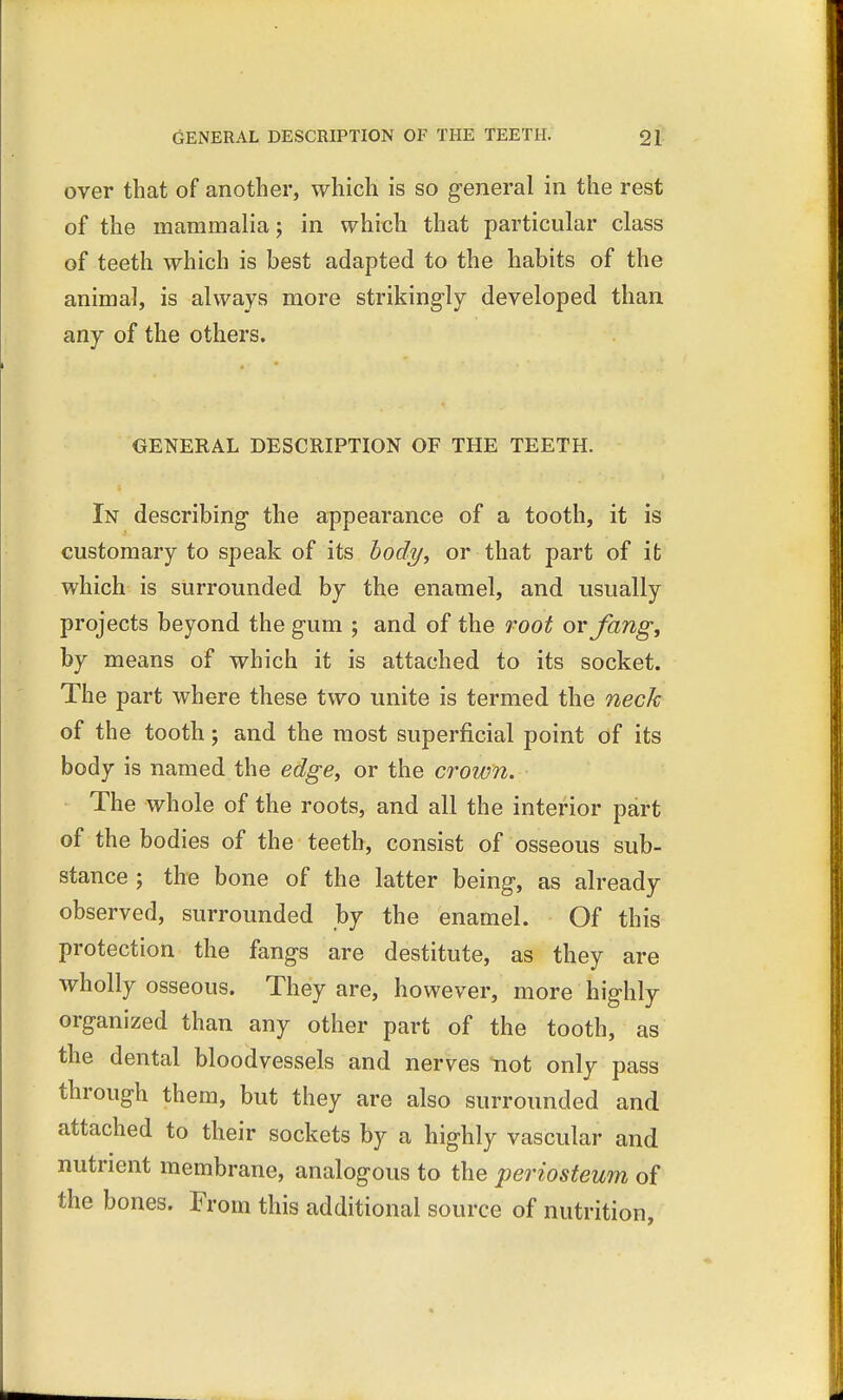 over that of another, which is so general in the rest of the mammalia; in which that particular class of teeth which is best adapted to the habits of the animal, is always more strikingly developed than any of the others. GENERAL DESCRIPTION OF THE TEETH. In describing the appearance of a tooth, it is customary to speak of its body, or that part of it which is surrounded by the enamel, and usually projects beyond the gum ; and of the root or fang, by means of which it is attached to its socket. The part where these two unite is termed the neck of the tooth; and the most superficial point of its body is named the edge, or the crown. The whole of the roots, and all the interior part of the bodies of the teeth, consist of osseous sub- stance ; the bone of the latter being, as already observed, surrounded by the enamel. Of this protection the fangs are destitute, as they are wholly osseous. They are, however, more highly organized than any other part of the tooth, as the dental bloodvessels and nerves not only pass through them, but they are also surrounded and attached to their sockets by a highly vascular and nutrient membrane, analogous to the periosteum of the bones. From this additional source of nutrition,