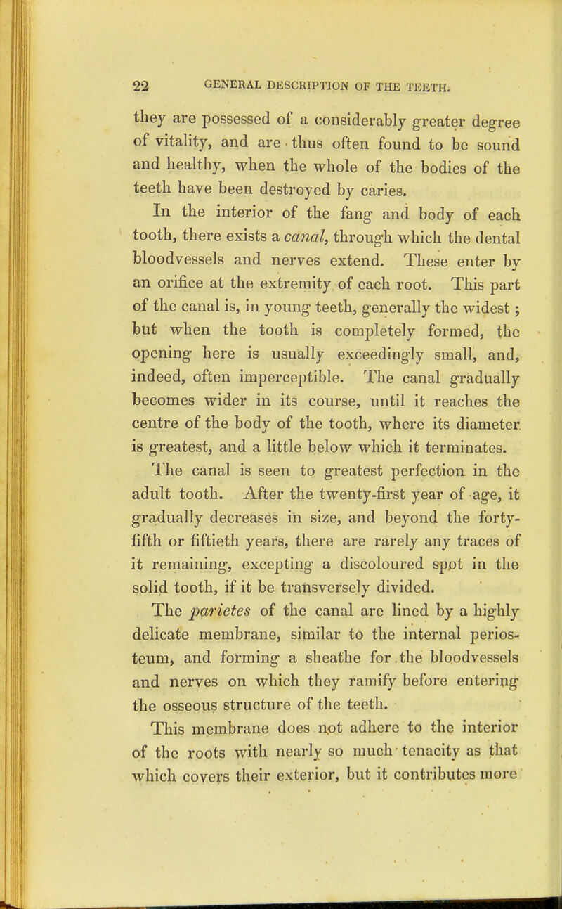 they are possessed of a considerably greater degree of vitality, and are thus often found to be sound and healthy, when the whole of the bodies of the teeth have been destroyed by caries. In the interior of the fang and body of each tooth, there exists a canal, through which the dental bloodvessels and nerves extend. These enter by an orifice at the extremity of each root. This part of the canal is, in young teeth, generally the widest; but when the tooth is completely formed, the opening here is usually exceedingly small, and, indeed, often imperceptible. The canal gradually becomes wider in its course, until it reaches the centre of the body of the tooth, where its diameter, is greatest, and a little below which it terminates. The canal is seen to greatest perfection in the adult tooth. After the twenty-first year of age, it gradually decreases in size, and beyond the forty- fifth or fiftieth years, there are rarely any traces of it remaining, excepting a discoloured spot in the solid tooth, if it be transversely divided. The parietes of the canal are lined by a highly delicate membrane, similar to the internal perios- teum, and forming a sheathe for . the bloodvessels and nerves on which they ramify before entering the osseous structure of the teeth. This membrane does not adhere to the interior of the roots with nearly so much tenacity as that which covers their exterior, but it contributes more