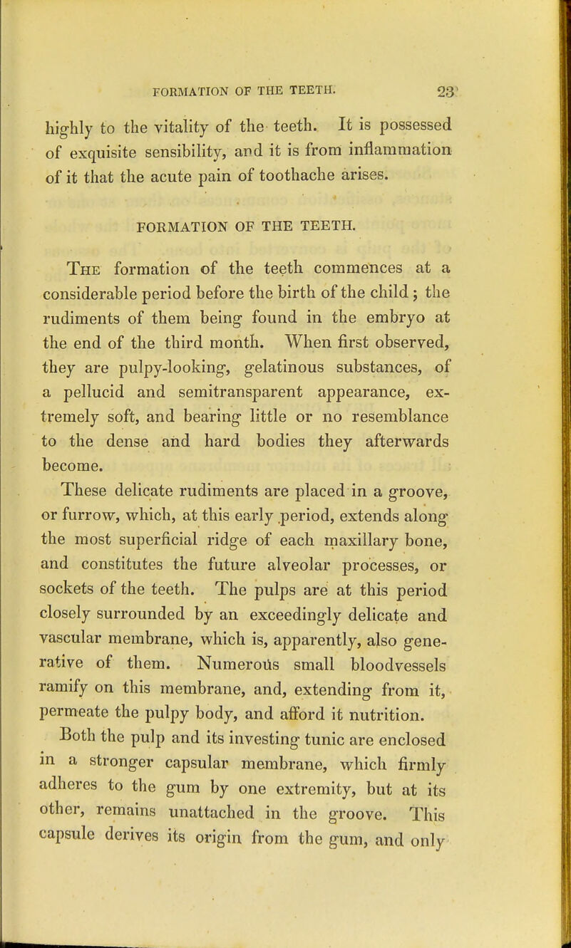 highly to the vitality of the teeth. It is possessed of exquisite sensibility, and it is from inflammation of it that the acute pain of toothache arises. FORMATION OF THE TEETH. The formation of the teeth commences at a considerable period before the birth of the child; the rudiments of them being found in the embryo at the end of the third month. When first observed, they are pulpy-looking, gelatinous substances, of a pellucid and semitransparent appearance, ex- tremely soft, and bearing little or no resemblance to the dense and hard bodies they afterwards become. These delicate rudiments are placed in a groove, or furrow, which, at this early period, extends along the most superficial ridge of each maxillary bone, and constitutes the future alveolar processes, or sockets of the teeth. The pulps are at this period closely surrounded by an exceedingly delicate and vascular membrane, which is, apparently, also gene- rative of them. Numerous small bloodvessels ramify on this membrane, and, extending from it, permeate the pulpy body, and afford it nutrition. Both the pulp and its investing tunic are enclosed in a stronger capsular membrane, which firmly adheres to the gum by one extremity, but at its other, remains unattached in the groove. This capsule derives its origin from the gum, and only