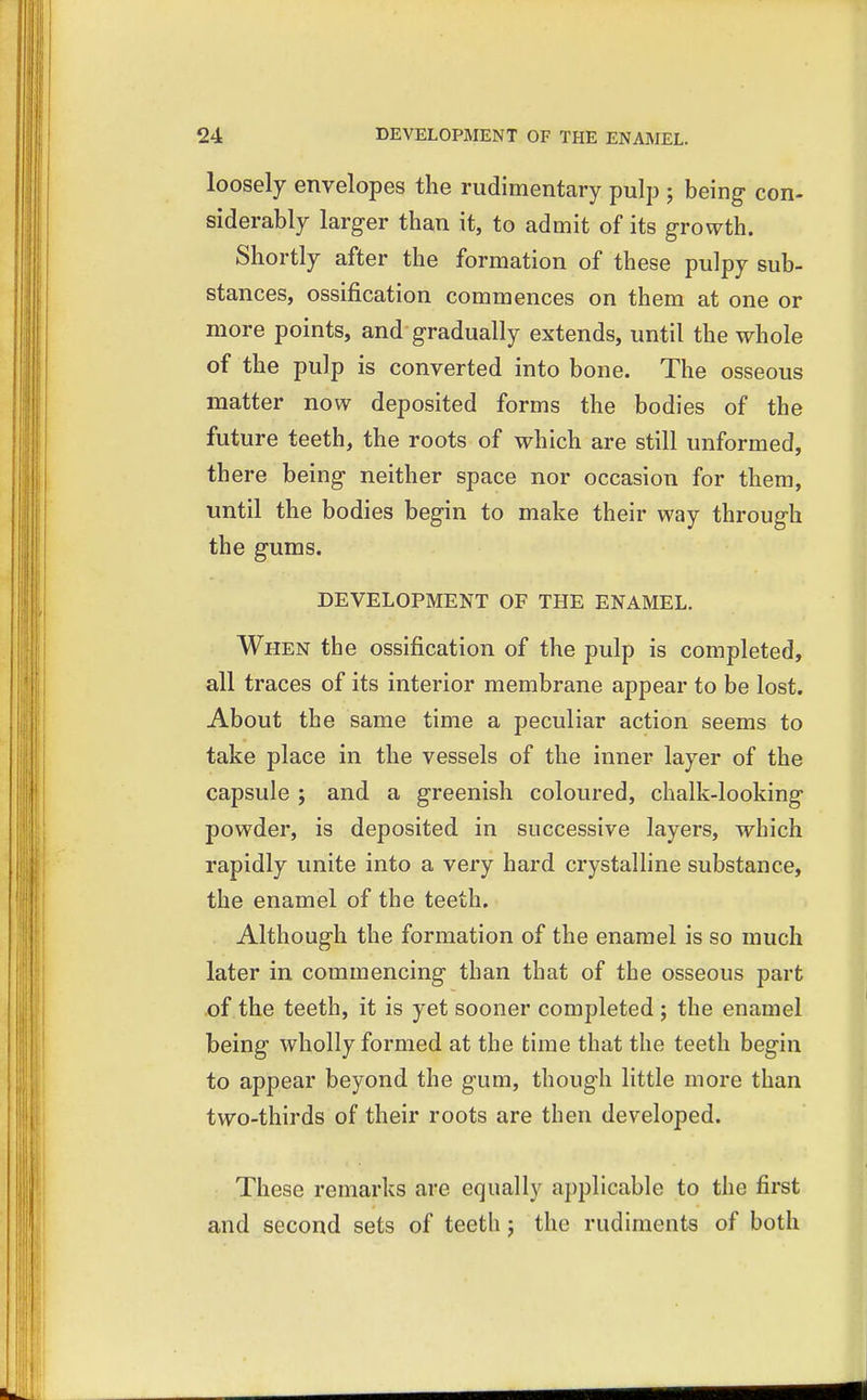 loosely envelopes the rudimentary pulp ; being con- siderably larger than it, to admit of its growth. Shortly after the formation of these pulpy sub- stances, ossification commences on them at one or more points, and gradually extends, until the whole of the pulp is converted into bone. The osseous matter now deposited forms the bodies of the future teeth, the roots of which are still unformed, there being neither space nor occasion for them, until the bodies begin to make their way through the gums. DEVELOPMENT OF THE ENAMEL. When the ossification of the pulp is completed, all traces of its interior membrane appear to be lost. About the same time a peculiar action seems to take place in the vessels of the inner layer of the capsule ; and a greenish coloured, chalk-looking powder, is deposited in successive layers, which rapidly unite into a very hard crystalline substance, the enamel of the teeth. Although the formation of the enamel is so much later in commencing than that of the osseous part of the teeth, it is yet sooner completed ; the enamel being wholly formed at the time that the teeth begin to appear beyond the gum, though little more than two-thirds of their roots are then developed. These remarks are equally applicable to the first and second sets of teeth j the rudiments of both