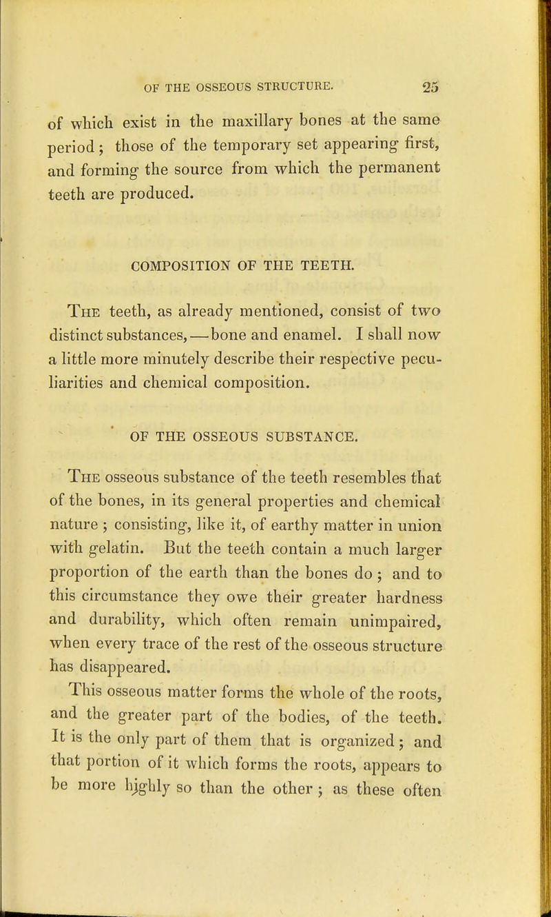 of which exist in the maxillary bones at the same period; those of the temporary set appearing first, and forming- the source from which the permanent teeth are produced. COMPOSITION OF THE TEETH. The teeth, as already mentioned, consist of two distinct substances,—bone and enamel. I shall now a little more minutely describe their respective pecu- liarities and chemical composition. OF THE OSSEOUS SUBSTANCE. The osseous substance of the teeth resembles that of the bones, in its general properties and chemical nature ; consisting, like it, of earthy matter in union with gelatin. But the teeth contain a much larger proportion of the earth than the bones do ; and to this circumstance they owe their greater hardness and durability, which often remain unimpaired, when every trace of the rest of the osseous structure has disappeared. This osseous matter forms the whole of the roots, and the greater part of the bodies, of the teeth. It is the only part of them that is organized; and that portion of it which forms the roots, appears to be more hjghly so than the other j as these often