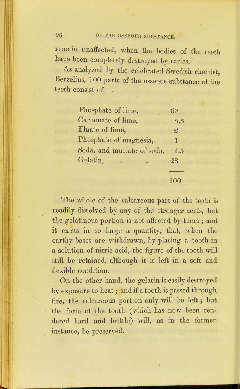 remain unaffected, when the bodies of the teeth have been completely destroyed by caries. As analyzed by the celebrated Swedish chemist, Berzelius, 100 parts of the osseous substance of the teeth consist of — Phosphate of lime, 62 Carbonate of lime, 5.5 Fluate of lime, 2 Phosphate of magnesia, 1 Soda, and muriate of soda, 1.5 Gelatin, 28 100 The whole of the calcareous part of the teeth is readily dissolved by any of the stronger acids, but the gelatinous portion is not affected by them j and it exists in so large a quantity, that, when the earthy bases are withdrawn, by placing a tooth in a solution of nitric acid, the figure of the tooth will still be retained, although it is left in a soft and flexible condition. On the other hand, the gelatin is easily destroyed by exposure to heat; and if a tooth is passed through fire, the calcareous portion only will be left; but the form of the tooth (which has now been ren- dered hard and brittle) will, as in the former instance, be preserved.