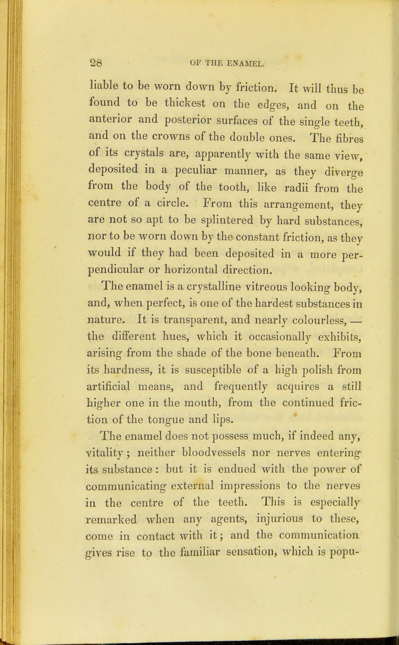 liable to be worn down by friction. It will thus be found to be thickest on the edges, and on the anterior and posterior surfaces of the single teeth, and on the crowns of the double ones. The fibres of its crystals are, apparently with the same view, deposited in a peculiar manner, as they diverge from the body of the tooth, like radii from the centre of a circle. From this arrangement, they are not so apt to be splintered by hard substances, nor to be worn down by the constant friction, as they would if they had been deposited in a more per- pendicular or horizontal direction. The enamel is a crystalline vitreous looking body, and, when perfect, is one of the hardest substances in nature. It is transparent, and nearly colourless, — the different hues, which it occasionally exhibits, arising from the shade of the bone beneath. From its hardness, it is susceptible of a high polish from artificial means, and frequently acquires a still higher one in the mouth, from the continued fric- tion of the tongue and lips. The enamel does not possess much, if indeed any, vitality; neither bloodvessels nor nerves entering its substance : but it is endued with the power of communicating external impressions to the nerves in the centre of the teeth. This is especially remarked when any agents, injurious to these, come in contact with it; and the communication gives rise to the familiar sensation, which is popu-