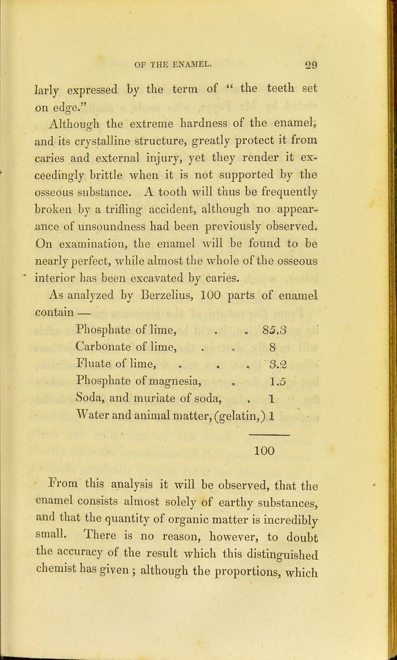 larly expressed by the term of  the teeth set on edge. Although the extreme hardness of the enamel, and its crystalline structure, greatly protect it from caries and external injury, yet they render it ex- ceedingly brittle when it is not supported by the osseous substance. A tooth will thus be frequently broken by a trifling accident, although no appear- ance of unsoundness had been previously observed. On examination, the enamel will be found to be nearly perfect, while almost the whole of the osseous  interior has been excavated by caries. As analyzed by Berzelius, 100 parts of enamel contain — Phosphate of lime, . . 85.3 Carbonate of lime, . . 8 Fluate of lime, . . . 3.2 Phosphate of magnesia, . 1.5 Soda, and muriate of soda, . 1 Water and animal matter, (gelatin,) 1 100 From this analysis it will be observed, that the enamel consists almost solely of earthy substances, and that the quantity of organic matter is incredibly small. There is no reason, however, to doubt the accuracy of the result which this distinguished chemist has given ; although the proportions, which