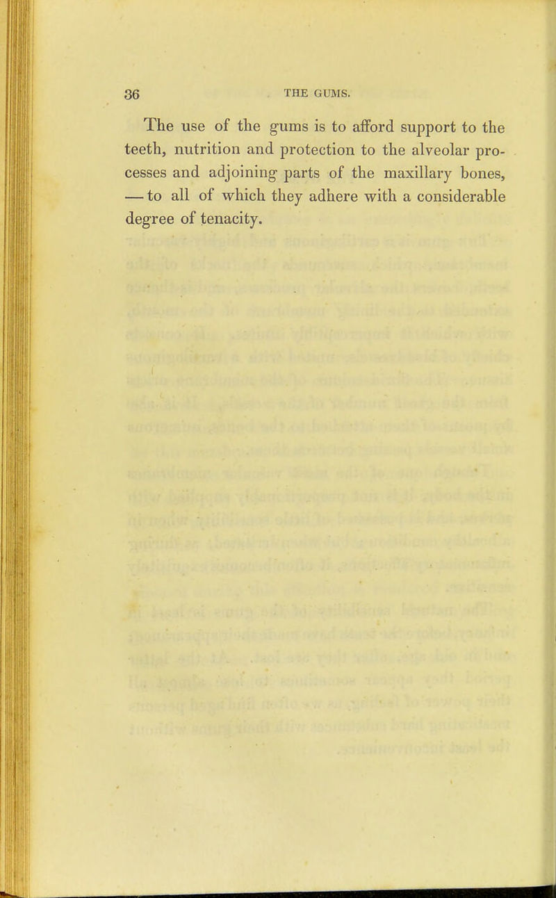The use of the gums is to afford support to the teeth, nutrition and protection to the alveolar pro- cesses and adjoining- parts of the maxillary bones, — to all of which they adhere with a considerable degree of tenacity.