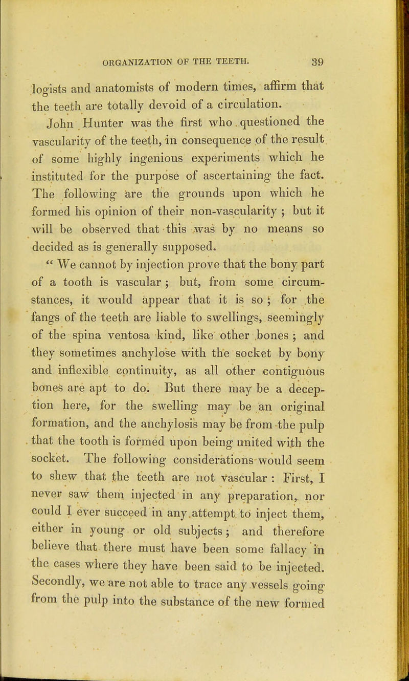 logists and anatomists of modern times, affirm that the teeth are totally devoid of a circulation. John Hunter was the first who. questioned the vascularity of the teeth, in consequence of the result of some highly ingenious experiments which he instituted for the purpose of ascertaining the fact. The following are the grounds upon which he formed his opinion of their non-vascularity ; but it will be observed that this was by no means so decided as is generally supposed.  We cannot by injection prove that the bony part of a tooth is vascular ; but, from some circum- stances, it would appear that it is so; for the fangs of the teeth are liable to swellings, seemingly of the spina ventosa kind, like other bones ; and they sometimes anchylose with the socket by bony and inflexible continuity, as all other contiguous bones are apt to do. But there may be a decep- tion here, for the swelling may be an original formation, and the anchylosis may be from the pulp that the tooth is formed upon being united with the socket. The following considerations would seem to shew that the teeth are not Vascular : First, I never saw them injected in any preparation,, nor could I ever succeed in any.attempt to inject them, either in young or old subjects; and therefore believe that there must have been some fallacy in the cases where they have been said to be injected. Secondly, we are not able to trace any vessels going from the pulp into the substance of the new formed