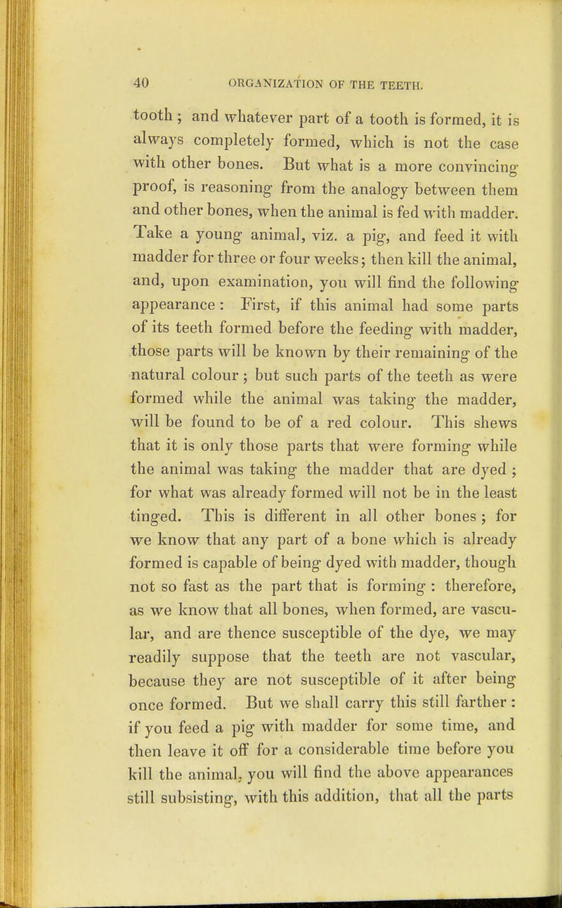 tooth ; and whatever part of a tooth is formed, it is always completely formed, which is not the case with other bones. But what is a more convincing- proof, is reasoning from the analogy between them and other bones, when the animal is fed with madder. Take a young animal, viz. a pig, and feed it with madder for three or four weeks; then kill the animal, and, upon examination, you will find the following appearance : First, if this animal had some parts of its teeth formed before the feeding with madder, those parts will be known by their remaining of the natural colour; but such parts of the teeth as were formed while the animal was taking the madder, will be found to be of a red colour. This shews that it is only those parts that were forming while the animal was taking the madder that are dyed ; for what was already formed will not be in the least tinged. This is different in all other bones ; for we know that any part of a bone which is already formed is capable of being dyed with madder, though not so fast as the part that is forming : therefore, as we know that all bones, when formed, are vascu- lar, and are thence susceptible of the dye, we may readily suppose that the teeth are not vascular, because they are not susceptible of it after being once formed. But we shall carry this still farther : if you feed a pig with madder for some time, and then leave it off for a considerable time before you kill the animal; you will find the above appearances still subsisting, with this addition, that all the parts