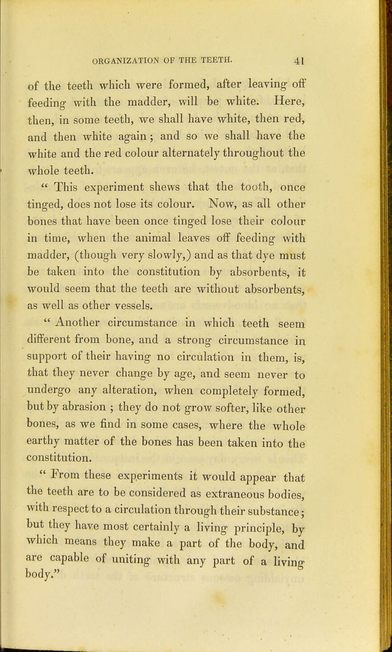 of the teeth which were formed, after leaving off feeding with the madder, will be white. Here, then, in some teeth, we shall have white, then red, and then white again; and so we shall have the white and the red colour alternately throughout the whole teeth.  This experiment shews that the tooth, once tinged, does not lose its colour. Now, as all other bones that have been once tinged lose their colour in time, when the animal leaves off feeding with madder, (though very slowly,) and as that dye must be taken into the constitution by absorbents, it would seem that the teeth are without absorbents, as well as other vessels.  Another circumstance in which teeth seem different from bone, and a strong circumstance in support of their having no circulation in them, is, that they never change by age, and seem never to undergo any alteration, when completely formed, but by abrasion ; they do not grow softer, like other bones, as we find in some cases, where the whole earthy matter of the bones has been taken into the constitution.  From these experiments it would appear that the teeth are to be considered as extraneous bodies, with respect to a circulation through their substance; but they have most certainly a living principle, by which means they make a part of the body, and are capable of uniting with any part of a living body.