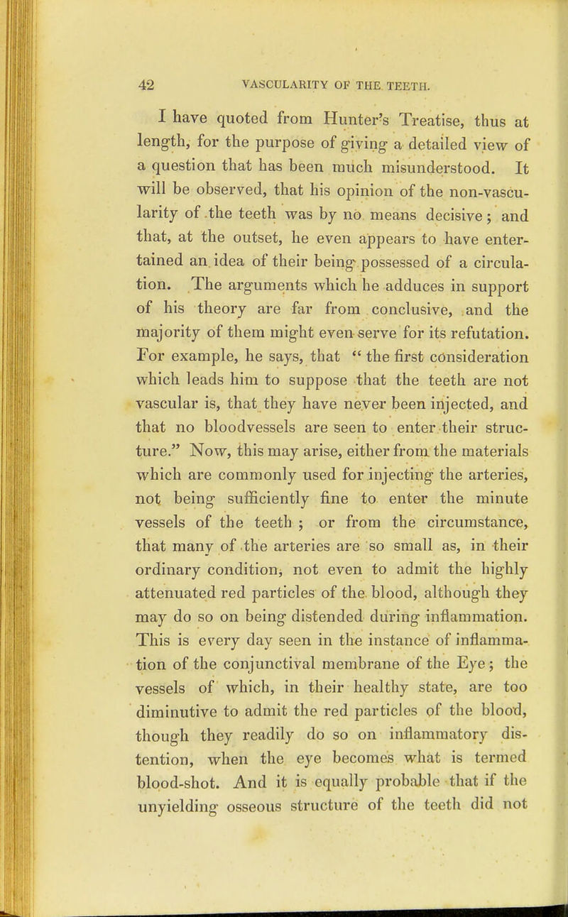 I have quoted from Hunter's Treatise, thus at length, for the purpose of giving a detailed view of a question that has been much misunderstood. It will be observed, that his opinion of the non-vascu- larity of .the teeth was by no means decisive; and that, at the outset, he even appears to have enter- tained an. idea of their being possessed of a circula- tion. The arguments which he adduces in support of his theory are far from conclusive, and the majority of them might even serve for its refutation. For example, he says, that  the first consideration which leads him to suppose that the teeth are not vascular is, that they have never been injected, and that no bloodvessels are seen to enter their struc- ture. Now, this may arise, either from the materials which are commonly used for injecting the arteries, not being sufficiently fine to enter the minute vessels of the teeth ; or from the circumstance, that many of the arteries are so small as, in their ordinary condition^ not even to admit the highly attenuated red particles of the blood, although they may do so on being distended during inflammation. This is every day seen in the instance of inflamma- tion of the conjunctival membrane of the Eye; the vessels of which, in their healthy state, are too diminutive to admit the red particles of the blood, though they readily do so on inflammatory dis- tention, when the eye becomes what is termed blood-shot. And it is equally probable that if the unyielding osseous structure of the teeth did not